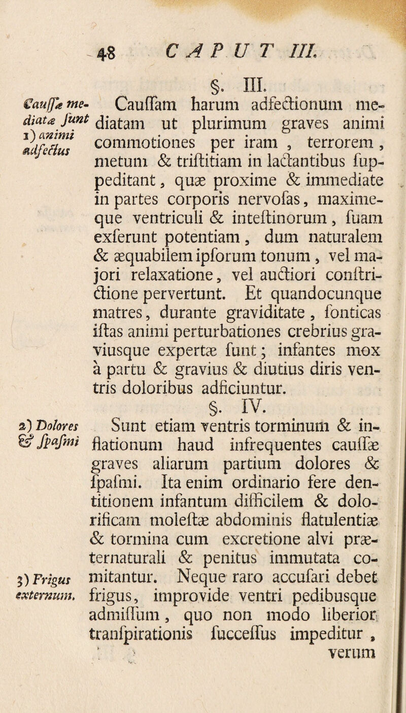 §. IIL €aufja me- Cauffam harum adfectionum me- diaufunt diatam ut plurimum graves animi commotiones per iram , terrorem , s metum & triftitiam in lactantibus fup- peditant , quae proxime & immediate in partes corporis nervofas, maxime- que ventriculi & inteftinorum, fuam exferunt potentiam 5 dum naturalem & aequabilem ipforum tonum , vel ma¬ jori relaxatione, vel audiori conftri- dione pervertunt. Et quandocunque matres, durante graviditate, fonticas iftas animi perturbationes crebrius gra- viusque expertae funt; infantes mox a partu & gravius & diutius diris ven¬ tris doloribus adficiuntur. §. IV. 2) Dolores Sunt etiam ventris torminum & in- & fpafmi flationum haud infrequentes caullae graves aliarum partium dolores & fpafmi. Ita enim ordinario fere den¬ titionem infantum difficilem & dolo- rificam moleftae abdominis flatulentiae & tormina cum excretione alvi prae- ternaturali & penitus immutata co¬ mitantur. Neque raro accufari debet frigus, improvide ventri pedibusque admiflum, quo non modo liberior tranlpirationis fucceflfus impeditur , verum 5) Frigus externum.