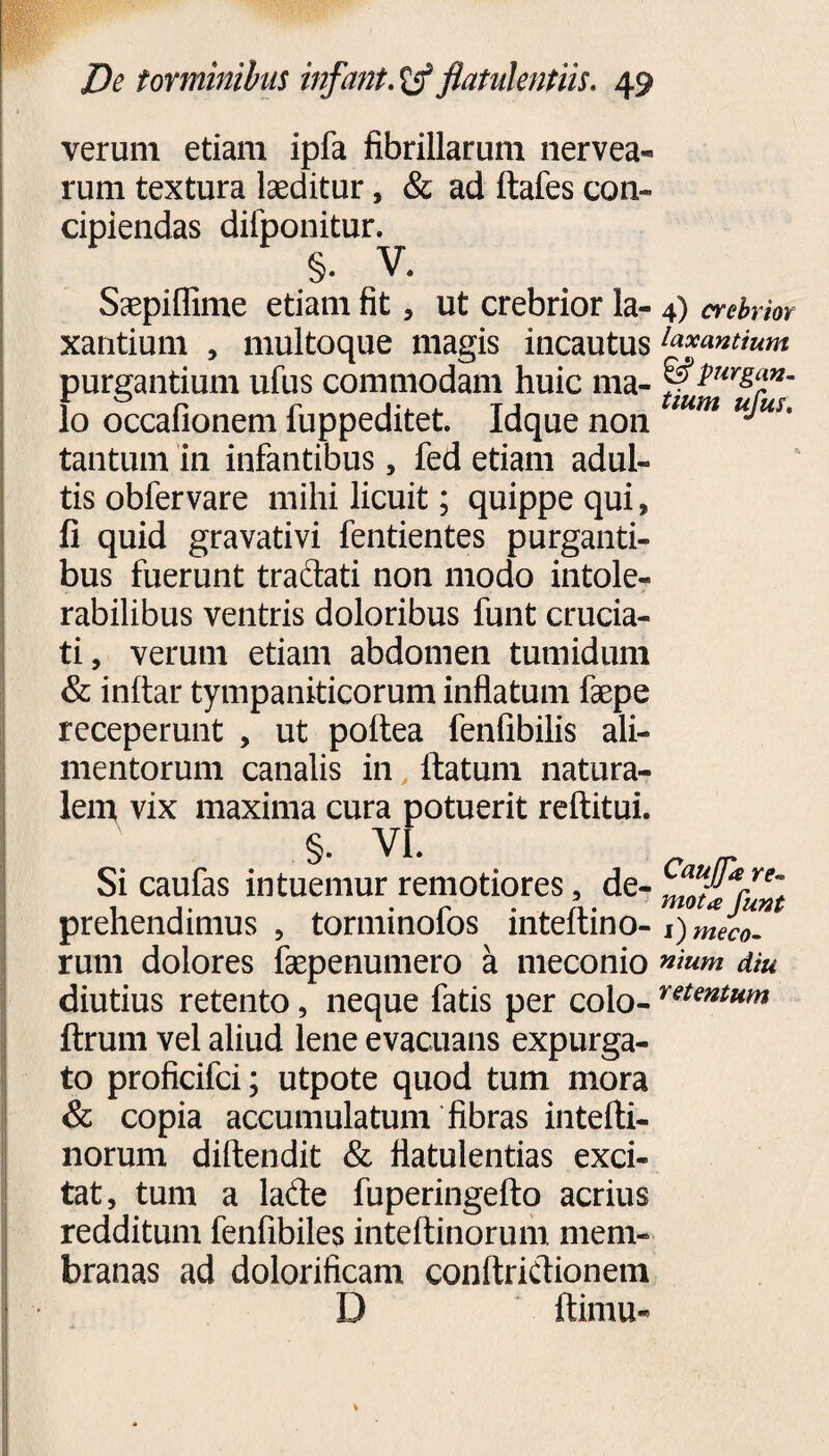verum etiam ipfa fibrillarum nervea- rum textura laeditur, & ad ftafes con~ cipiendas difponitur. §. V. Saepiflime etiam fit, ut crebrior la- 4) crebrior xantium , multoque magis incautus fanantium purgantium ufus commodam huic ma- ^purgan. Io occafionem fuppeditet. Idque non mm u^us' tantum in infantibus, fed etiam adul¬ tis obfervare mihi licuit; quippe qui, fi quid gravativi fentientes purganti¬ bus fuerunt tradati non modo intole¬ rabilibus ventris doloribus funt crucia¬ ti, verum etiam abdomen tumidum & inftar tympaniticorum inflatum faepe receperunt , ut poftea fenfibilis ali¬ mentorum canalis in ftatum natura¬ lem vix maxima cura potuerit reftitui. §. VI. Si caufas intuemur remotiores, de- ™M*rre~ 1 1. , r • . A. motaJunt prehendimus , tormmoios inteitino- 1) meco. rum dolores faepenumero a meconio nmm diu diutius retento, neque fatis per colo- retentum ftrum vel aliud lene evacuans expurga¬ to proficifci; utpote quod tum mora & copia accumulatum fibras intefti- norum diftendit & fiatulentias exci¬ tat, tum a lade fuperingefto acrius redditum fenfibiles inteftinorum mem¬ branas ad dolorificam conftridionem D ftimu-