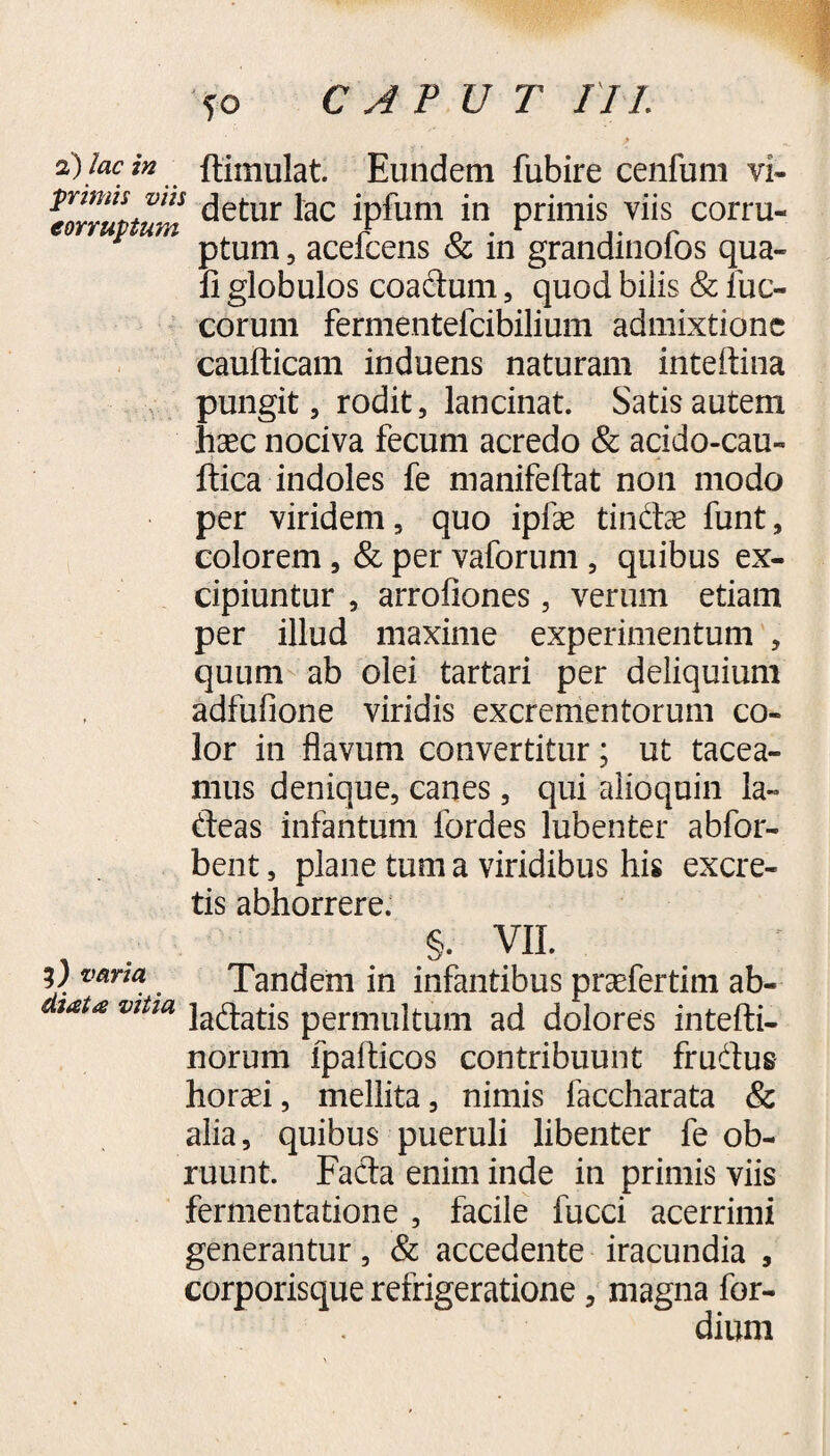 2) lac in ftiinulat. Eundem fubire cenfum vi- lllTLvm detur lac ipfum in primis viis corru- ptum, acelcens & in grandmolos qua¬ li globulos coadum, quod biiis & luc- corum fermentefcibilium admixtione caufticam induens naturam inteftina pungit, rodit, lancinat. Satis autem haec nociva fecum acredo & acido-cau- ftica indoles fe manifeftat non modo per viridem, quo ipfae tindae funt, colorem, & per vaforum , quibus ex¬ cipiuntur , arrofiones, verum etiam per illud maxime experimentum , quum ab olei tartari per deliquium adfufione viridis excrementorum co¬ lor in flavum convertitur; ut tacea¬ mus denique, canes, qui alio quin la- deas infantum fordes lubenter abfor- bent, plane tum a viridibus his excre¬ tis abhorrere. . §. VII. y vana Tandem in infantibus praefertim ab- taU vltm ladatis permultum ad dolores intefti- norum lpafticos contribuunt frudus horaei, mellita, nimis faccharata & alia, quibus pueruli libenter fe ob¬ ruunt. Fada enim inde in primis viis fermentatione , facile fucci acerrimi generantur, & accedente iracundia , corporisque refrigeratione, magna for- dium