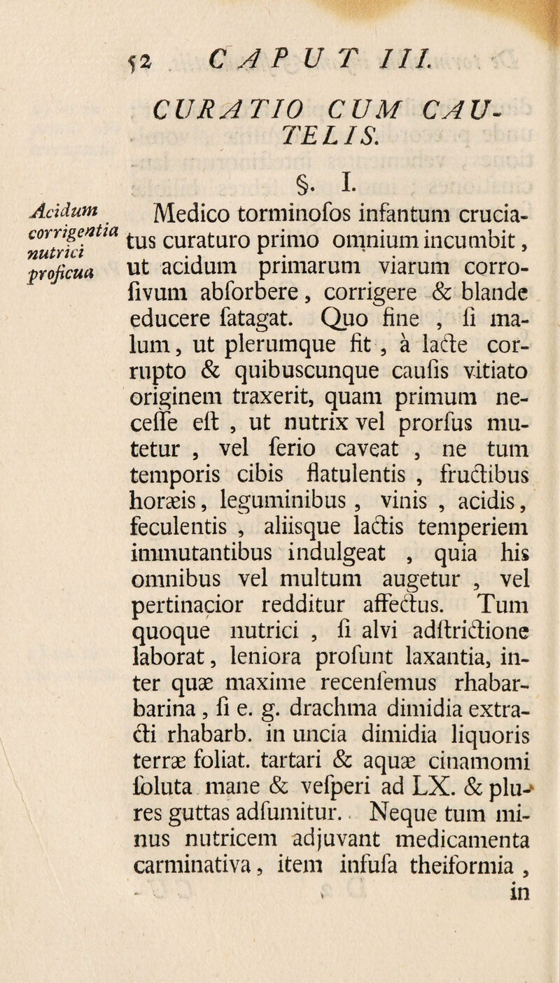 corrigentia nutrici ■proficua 52 CAPUT III. CURATIO CUM CAU¬ TELIS. §. I. tus curaturo primo omnium incumbit, ut acidum primarum viarum corro- fivum abforbere, corrigere & blande educere fatagat. Quo fine , fi ma¬ lum , ut plerumque fit , a lafte cor¬ rupto & quibuscunque caufis vitiato originem traxerit, quam primum ne- celte ett , ut nutrix vel prorfus mu¬ tetur , vel ferio caveat , ne tum temporis cibis flatulentis , fructibus horaeis, leguminibus, vinis , acidis, feculentis , aliisque laciis temperiem immutantibus indulgeat , quia his omnibus vel multum augetur , vel pertinacior redditur affedus. Tum quoque nutrici , fi alvi aditriftione laborat, leniora profunt laxantia, in¬ ter quae maxime recenlemus rhabar- barina, fi e. g. drachma dimidia extra¬ cti rhabarb. in uncia dimidia liquoris terrae foliat. tartari & aquae cinamomi foluta mane & vefperi ad LX. & plu-‘ res guttas adfumitur. Neque tum mi¬ nus nutricem adjuvant medicamenta carminativa, item infufa theiformia , - » in