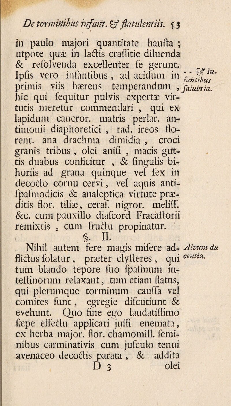 V ' in paulo majori quantitate haufta ; utpote quae in ladis craflitie diluenda & refolvenda excellenter fe gerunt, . Ipfis vero infantibus, ad acidum in primis viis haerens temperandum , faiubria. hic qui (equitur pulvis expertae vir¬ tutis meretur commendari , qui ex lapidum cancror. matris periar, an- timonii diaphoretici , rad. ireos flo¬ rent. ana drachma dimidia , croci granis tribus, olei anili , macis gut¬ tis duabus conficitur , & Angulis bi- horiis ad grana quinque vel fex in decocto cornu cervi, vel aquis anti- fpafmodicis & analeptica virtute prae¬ ditis flor, tiliae, ceraf. nigror. meliAT. &c. cum pauxillo diafcord Fracaftorii remixtis , cum fructu propinatur. §. II. Nihil autem fere magis mifere ad- Alvum du flidos folatur, praeter clyfteres, qui centm* tum blando tepore fuo fpafmum in- teftinorum relaxant, tum etiam flatus, qui plerumque torminum cauffa vel comites funt, egregie difcutiunt & evehunt. Quo fine ego laudatiflimo faepe effedu applicari juffi enemata, ex herba major, flor, chamomill. femi¬ nibus carminativis cum jufculo tenui avenaceo decodis parata , & addita D 3 olei