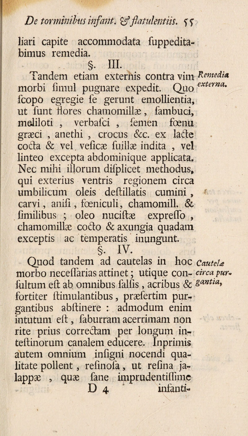 liari capite accommodata fuppedita- bimus remedia. §. III. Tandem etiam externis contra vim Remedia morbi limul pugnare expedit. Quo exUma' fcopo egregie fe gerunt emollientia, ut funt flores chamomillas, fambuci, meliloti , verbafci , femen foenu graeci , anethi , crocus &c. ex ladte cocta & vel, veflcas fuillas indita , vel linteo excepta abdominique applicata. Nec mihi illorum difplicet methodus, qui exterius ventris regionem circa umbilicum oleis deftillatis cumini, carvi, anili, foeniculi, chamomill. & fimilibus ; oleo nuciftae expreflb , chamomillas codto & axungia quadam exceptis ac temperatis inungunt. §. IV. Quod tandem ad cautelas in hoc Cautela morbo neceftarias attinet; utique con- circa pur. fultum eft ab omnibus falfis, acribus & &antm> fortiter ftimulantibus, prasfertim pur¬ gantibus abftinere : admodum enim intutum eft, faburram acerrimam non rite prius correctam per longum in- teftinorum canalem educere. Inprimis autem omnium infigni nocendi qua¬ litate pollent, refinofa, ut refina ja- lappse , quae fane imprudentiflime
