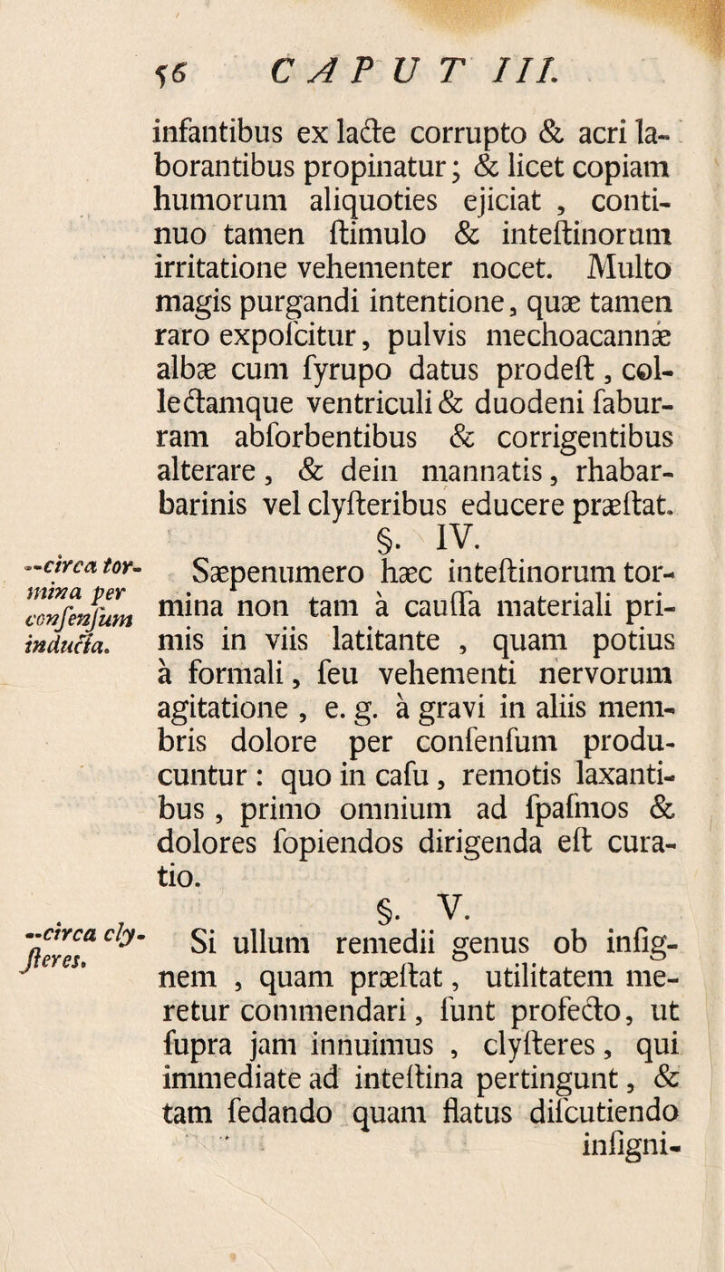 —circa tor- mina per confenfum inducta. —circa cly. fleres. infantibus ex lade corrupto & acri la¬ borantibus propinatur; & licet copiam humorum aliquoties ejiciat , conti¬ nuo tamen ftimulo & inteftinorum irritatione vehementer nocet. Multo magis purgandi intentione, quae tamen raro expofcitur, pulvis mechoacannae albae cum fyrupo datus prodeft , col- ledamque ventriculi & duodeni fabur- ram abforbentibus & corrigentibus alterare, & dein mannatis, rhabar- barinis vel clyfteribus educere praeftat §. IV. Saepenumero haec inteftinorum tor¬ mina non tam a caufta materiali pri¬ mis in viis latitante , quam potius a formali, feu vehementi nervorum agitatione , e. g. a gravi in aliis mem¬ bris dolore per confenfum produ¬ cuntur : quo in cafu, remotis laxanti¬ bus , primo omnium ad fpafmos & dolores fopiendos dirigenda eft cura¬ tio. §. V. Si ullum remedii genus ob infig- nem , quam praeftat, utilitatem me¬ retur commendari, funt profecto, ut fupra jam innuimus , clyiteres, qui immediate ad inteftina pertingunt, & tam fedando quam flatus difcutiendo infigni-