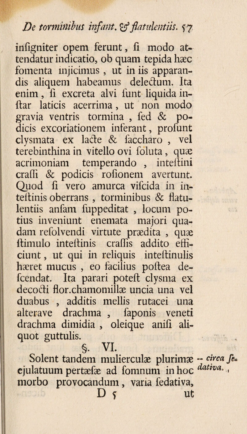 infigniter opem ferunt, fi modo at¬ tendatur indicatio, ob quam tepida haec fomenta injicimus, ut in iis apparan¬ dis aliquem habeamus dele&um. Ita enim, fi excreta alvi lunt liquida in- ftar laticis acerrima, ut non modo gravia ventris tormina , fed & po¬ dicis excoriationem inferant, profunt clysmata ex lade & faccharo , vel terebinthina in vitello ovi foluta, quae acrimoniam temperando , inteitini eradi & podicis rofionem avertunt. Quod fi vero amurca vifeida in in- tefiinis oberrans , torminibus & fiatu- lentiis anfam fuppeditat , locum po¬ tius inveniunt enemata majori qua¬ dam refolvendi virtute praedita , quae ftimulo intefiinis eradis addito effi¬ ciunt , ut qui in reliquis intefi:inulis haeret mucus , eo facilius poftea de- fcendat. Ita parari potefi: clysma ex decocti flor.chamomillae uncia una vel duabus , additis mellis rutacei una alterave drachma , faponis veneti drachma dimidia , oleique anifi ali¬ quot guttulis. §. VI. Solent tandem mulierculae plurimae ejulatuum pertaefae ad fomnum in hoc morbo provocandum, vana fedativa, D f ut — circa fe« dativa* ,