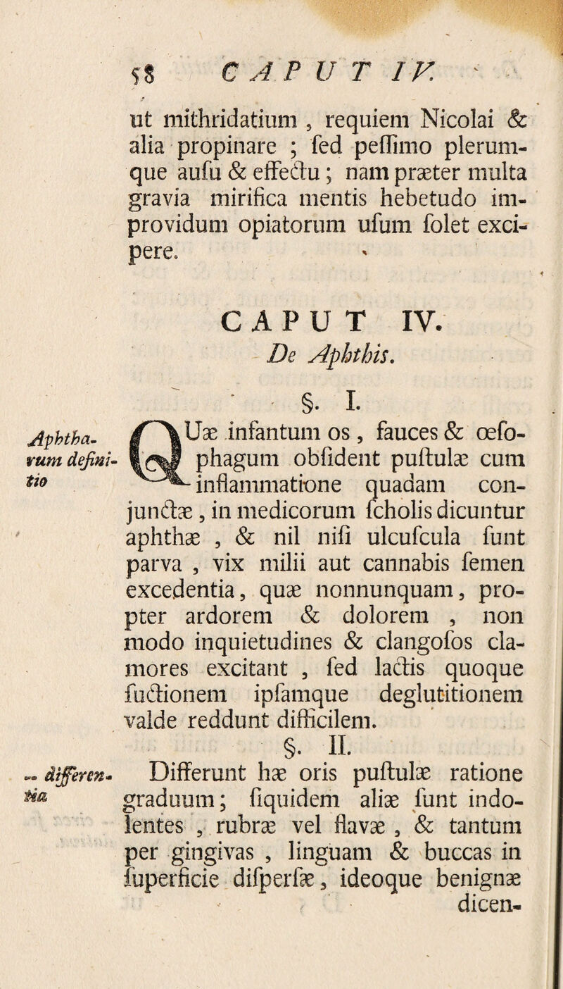 Aphtha¬ rum defini¬ tio — differen¬ tia ut mithridatium , requiem Nicolai & alia propinare ; fed peflimo plerum¬ que aufu & etfeftu; nam praeter multa gravia mirifica mentis hebetudo im¬ providum opiatorum ufum folet exci¬ pere. CAPUT IV. De Aphthis. §. I. Uae infantum os, fauces & oefo- 1^0 phagum oblident puftulae cum inflammatione quadam con- junftae, in medicorum fcholis dicuntur aphthae , & nil nili ulcufcula funt parva , vix milii aut cannabis femen excedentia, quae nonnunquam, pro¬ pter ardorem & dolorem , non modo inquietudines & clangofos cla¬ mores excitant , fed lactis quoque fu&ionem ipfamque deglutitionem valde reddunt difficilem. §. II. Differunt hae oris puftulae ratione graduum; fiquidem aliae funt indo- lentes 5 rubrae vel flavae , & tantum per gingivas , linguam & buccas in fuperficie difperfae, ideoque benignae dicen-