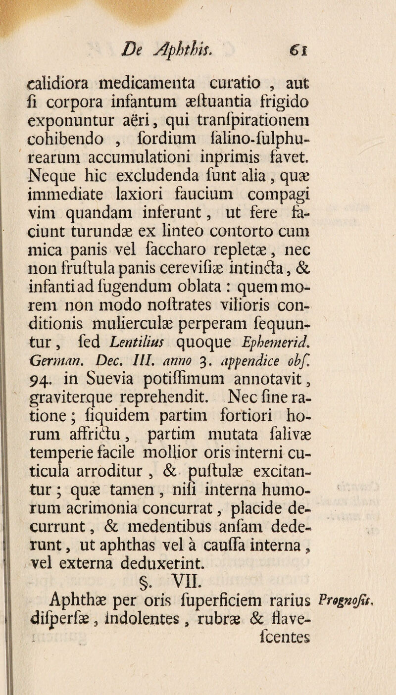 calidiora medicamenta curatio , aut fi corpora infantum aeftuantia frigido exponuntur aeri, qui tranfpirationem cohibendo , fordium falino-fulphu- rearum accumulationi inprimis favet» Neque hic excludenda funt alia, quae immediate laxiori faucium compagi vim quandam inferunt, ut fere fe- ciunt turundae ex linteo contorto cum mica panis vel faccharo repletae, nec non fruftula panis cerevifiae intinfta, & infanti ad fugendum oblata : quem mo¬ rem non modo nollrates vilioris con¬ ditionis mulierculae perperam fequun- tur, fed Lentilius quoque Ephemerid. German. Dec. III. anno 3. appendice obf. 94. in Suevia potiffimum annotavit, graviterque reprehendit. Nec fine ra¬ tione ; fiquidem partim fortiori ho¬ rum affrictu, partim mutata falivae temperie facile mollior oris interni cu¬ ticula arroditur , & pullulae excitan¬ tur ; quae tamen, nili interna humo¬ rum acrimonia concurrat, placide de¬ currunt , & medentibus anfam dede¬ runt , ut aphthas vel a cauffa interna, vel externa deduxerint. §. VII. Aphthae per oris fuperficiem rarius Erognofis. difperfae, indolentes, rubrae & flave- fcentes