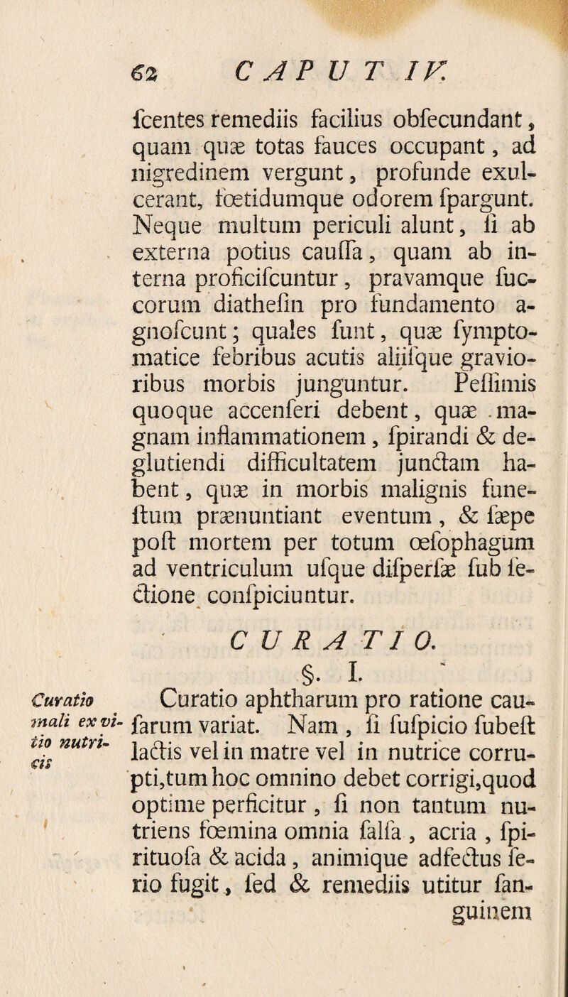 Curatio mali ex vi iio nutri¬ cis 1 Icentes remediis facilius obfecundant * quam qu^e totas fauces occupant, ad nigredinem vergunt, profunde exul¬ cerant, fetidumque odorem fpargunt. Neque multum periculi alunt 5 ii ab externa potius cauffa, quam ab in¬ terna proficifcuntur, pravamque fuc- corum diathefin pro fundamento a- gnofcunt; quales funt, quae fympto- matice febribus acutis aliifque gravio¬ ribus morbis junguntur. Pefiimis quoque accenferi debent, quae ma¬ gnam inflammationem, fpirandi & de¬ gi utiendi difficultatem jundam ha¬ bent , quae in morbis malignis fune- ftum praenuntiant eventum , & faepe poft mortem per totum oefophagum ad ventriculum ufque difperfae fub le¬ ctione confpiciuntur. CURA TI 0. §. I. Curatio aphtharum pro ratione cau- “ larum variat. Nam , fi fufpicio fubeft ladis vel in matre vel in nutrice corru¬ ptivum hoc omnino debet corrigi,quod optime perficitur , fi non tantum nu¬ triens femina omnia falfa , acria , fpi- ntuofa & acida, animique adfedus fe¬ rio fugit, led & remediis utitur fan- guiuem