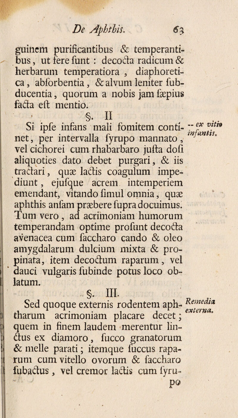 De Aphthis. 1 ^ guinem purificantibus & temperanti¬ bus 5 ut fere funt : decoda radicum & herbarum temperatiora 5 diaphoreti¬ ca, abforbentia, & alvum leniter fub- ducentia, quorum a nobis jam faepius fada elf mentio. §. 11 . Si ipfe infans mali fomitem conti- jJfantiT vel cichorei cum rhabarbaro jufta doli aliquoties dato debet purgari, & iis tradari, quae ladis coagulum impe¬ diunt , ejufque acrem intemperiem emendant, vitando fimul omnia, quae aphthis anfam praebere fupra docuimus. Tum vero , ad acrimoniam humorum temperandam optime profunt decoda avenacea cum faccharo cando & oleo amygdalarum dulcium mixta & pro¬ pinata, item decodum raparum, vel dauci vulgaris fubinde potus loco ob¬ latum. ..§. III. Sed quoque externis rodentem aph- Remedm ,i 1 1 . . . j r, externa. tharum acrimoniam placare decet; quem in finem laudem merentur lin- dus ex diamoro, fucco granatorum & meile parati; itemque fuccus rapa¬ rum cum vitello ovorum & faccharo fubadus, vel cremor laciis cum fyru-