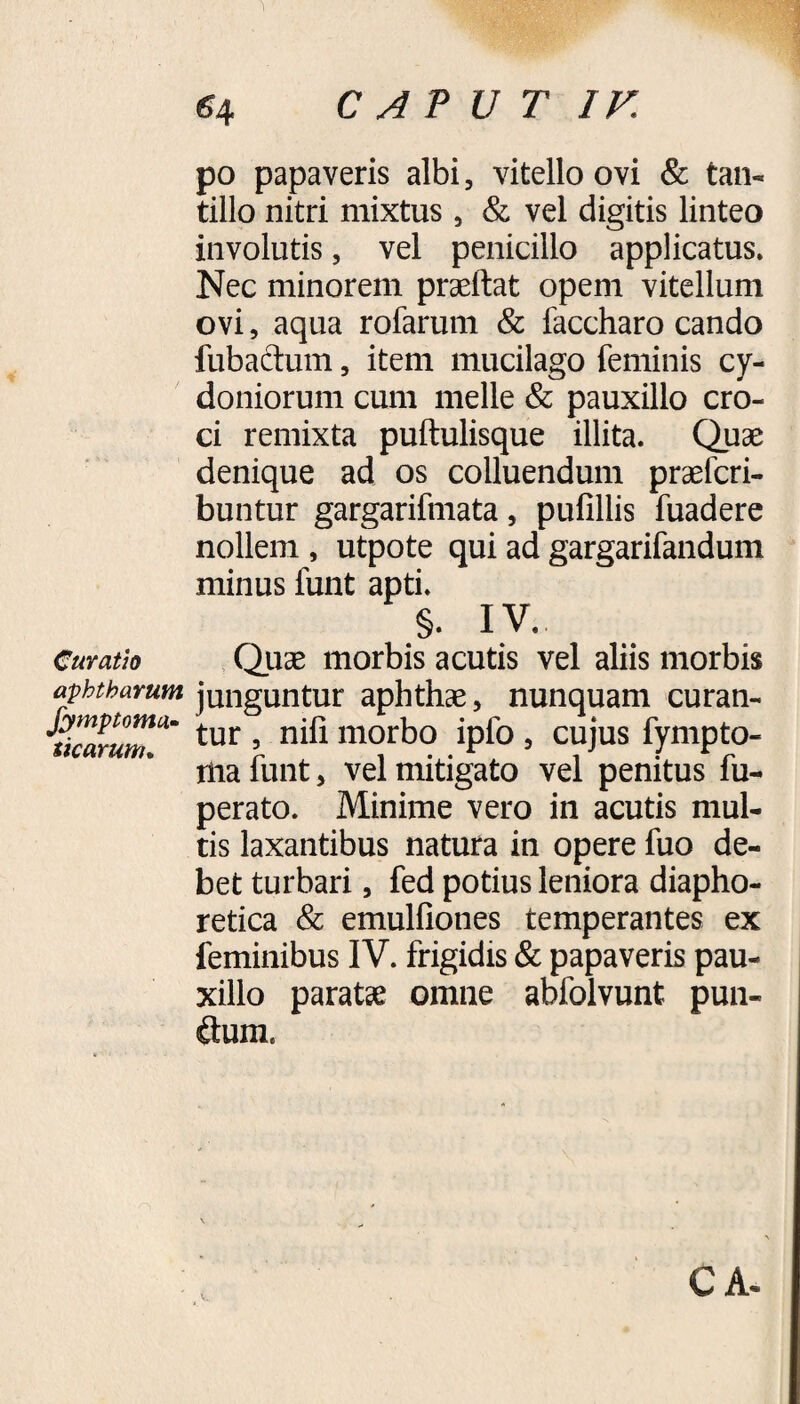 po papaveris albi, vitello ovi & tan¬ tillo nitri mixtus , & vel digitis linteo involutis, vel penicillo applicatus. Nec minorem praeftat opem vitellum ovi, aqua rofarum & faccharo cando fubactum, item mucilago feminis Cy¬ doniorum cum meile & pauxillo cro¬ ci remixta puftulisque illita. Quae denique ad os colluendum praefcri- buntur gargarifmata, pufillis fuadere nollem , utpote qui ad gargarifandum minus funt apti. §. IV. Curatio Quae morbis acutis vel aliis morbis aphtharum junguntur aphthae, nunquam curan- tur » morbo iplo , cujus fympto- ma funt, vel mitigato vel penitus fu- perato. Minime vero in acutis mul¬ tis laxantibus natura in opere fuo de¬ bet turbari, fed potius leniora diapho¬ retica & emulfiones temperantes ex feminibus IV. frigidis & papaveris pau¬ xillo paratae omne abfolvunt pun- dum, V.. CA-