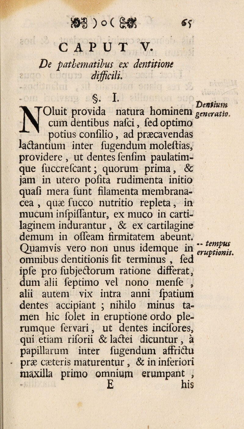 De pathemattbus ex dentitione difficili. §. I. NOluit provida natura hominem cum dentibus nafci, fed optimo potius confilio, ad praecavendas ladantium inter fugendum moleftias, providere , ut dentes fenfim paulatim- que fuccrefcant; quorum prima, & jam in utero pofita rudimenta initio quafi mera funt filamenta membrana¬ cea , quae fucco nutritio repleta, in mucum infpiffantur, ex muco in carti¬ laginem indurantur, & ex cartilagine demum in offeam firmitatem abeunt. Quamvis vero non unus idemque in omnibus dentitionis fit terminus , fed ipfe pro fubjedorum ratione differat, dum alii feptimo vel nono menfe , alii autem vix intra anni fpatium dentes accipiant ; nihilo minus ta¬ men hic folet in eruptione ordo ple¬ rumque fervari, ut dentes incifores, qui etiam riforii &laftei dicuntur, a papillarum inter fugendum affridtu ► prae caeteris maturentur, & in inferiori maxilla primo omnium erumpant , E his 1Pentium generatio. — tempus eruptionis.