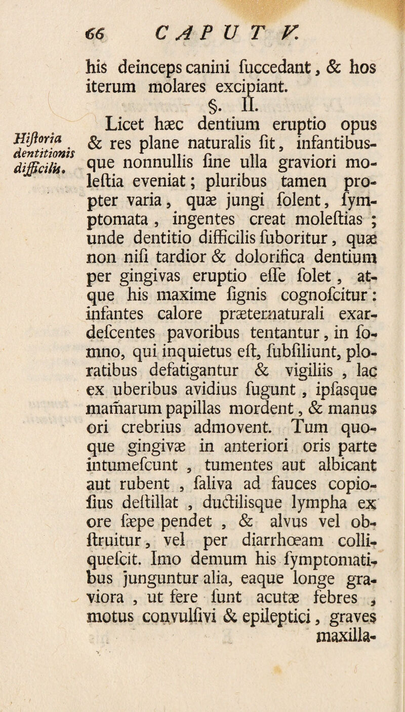 Hifloria dentitionis difficilis. his deinceps canini fuccedant, & hos iterum molares excipiant. §. II. Licet haec dentium eruptio opus & res plane naturalis fit, infantibus¬ que nonnullis fine ulla graviori mo- leftia eveniat; pluribus tamen pro¬ pter varia, quae jungi folent, fym- ptomata , ingentes creat moleftias ; unde dentitio difficilis fuboritur, quae non nifi tardior & dolorifica dentium per gingivas eruptio efle folet, at¬ que his maxime lignis cognofcitur: infantes calore praeternaturali exar- defcentes pavoribus tentantur, in fo- mno, qui inquietus eft, fubfiliunt, plo¬ ratibus defatigantur & vigiliis , lac ex uberibus avidius fugunt, ipfasque maniarum papillas mordent, & manus ori crebrius admovent. Tum quo¬ que gingivae in anteriori oris parte intumefcunt , tumentes aut albicant aut rubent , faliva ad fauces copio- llus defiillat , dudilisque lympha ex ore faepe pendet , & alvus vel ob- ftruitur, vel per diarrhoeam colli- quefcit. Imo demum his fymptomati- bus junguntur alia, eaque longe gra¬ viora , ut fere funt acutae febres , motus convulfivi & epileptici, graves maxilla-