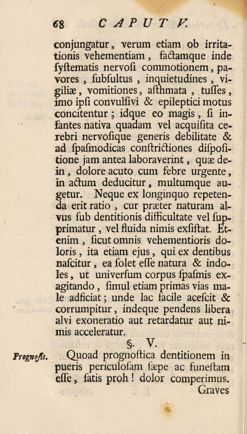 6% CAPUT K conjungatur, verum etiam ob irrita¬ tionis vehementiam, fa&amque inde fyftematis nervofi commotionem, pa¬ vores , fubfultus , inquietudines , vi¬ giliae , vomitiones, afthmata , tufles, imo ipfi convulfivi & epileptici motus concitentur ; idque eo magis, fi in¬ fantes nativa quadam vel acquifita ce¬ rebri nervofique generis debilitate & ad fpafmodicas conftridiones difpofi- tione jam antea laboraverint, quae de- in , dolore acuto cum febre urgente, in aftum deducitur, multumque au¬ getur. Neque ex longinquo repeten¬ da erit ratio , cur praeter naturam al¬ vus fub dentitionis difficultate vel fup- primatur, vel fluida nimis exfiftat. Et¬ enim , ficut omnis vehementioris do¬ loris , ita etiam ejus, qui ex dentibus nafcitur, ea folet efle natura & indo¬ les , ut univerfum corpus fpafmis ex¬ agitando , fimul etiam primas vias ma¬ le adficiat; unde lac facile acefcit & corrumpitur, indeque pendens libera alvi exoneratio aut retardatur aut ni¬ mis acceleratur. §. V. Irognofi. Qpoad prognoftica dentitionem in pueris periculofam faepe ac funelfam efle, fatis proh! dolor comperimus. Graves