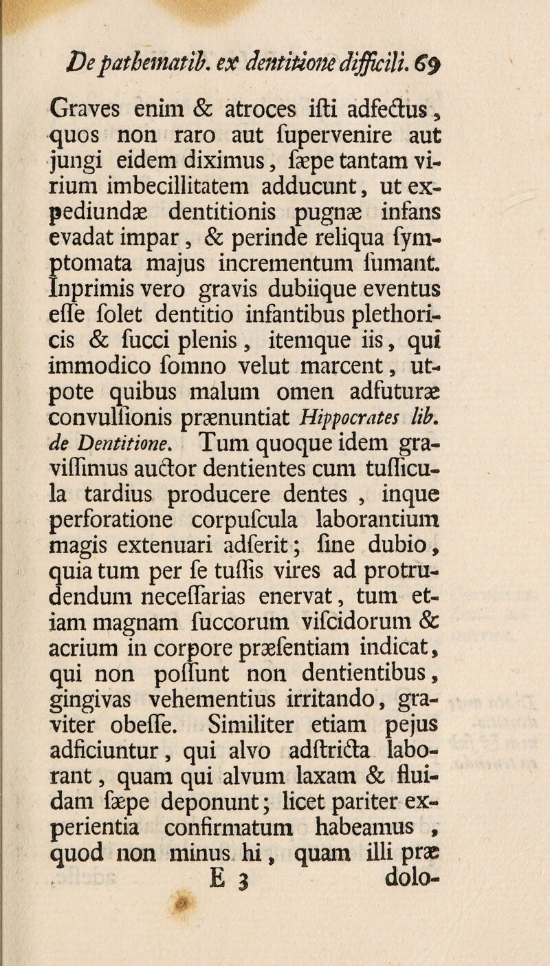 Graves enim & atroces ifti adfedus, quos non raro aut fupervenire aut jungi eidem diximus, faepe tantam vi¬ rium imbecillitatem adducunt, ut ex- pediundae dentitionis pugnae infans evadat impar, & perinde reliqua fym- ptomata majus incrementum lumant Inprimis vero gravis dubiique eventus elfe folet dentitio infantibus plethori- cis & fucci plenis , itemque iis, qui immodico fomno velut marcent, ut- pote quibus malum omen adfuturae convullionis praenuntiat Hippocrates lib. de Dentitione. Tum quoque idem gra¬ vi flimus audor dentientes cum tuflicu- la tardius producere dentes , inque perforatione corpufcula laborantium magis extenuari adferit; fine dubio, quia tum per fe tuflis vires ad protru¬ dendum neceffarias enervat, tum et¬ iam magnam fuccorum vifcidorum & acrium in corpore praefentiam indicat, qui non poliunt non dentientibus, gingivas vehementius irritando, gra¬ viter obeffe. Similiter etiam pejus adficiuntur, qui alvo adftrida labo¬ rant , quam qui alvum laxam & flui¬ dam faepe deponunt; licet pariter ex¬ perientia confirmatum habeamus , quod non minus hi, quam illi prae E 3 dolo-