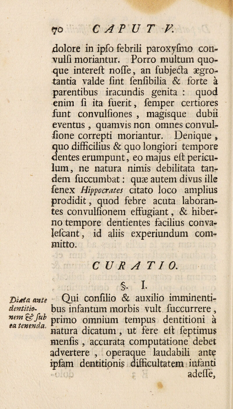 Didta ante dentitio¬ nem & fub sa tenenda. 70 CAPUT V. dolore in ipfo febrili paroxyfmo con- vulfi moriantur. Porro multum quo¬ que intereft nofle, an fubjecta aegro¬ tantia valde fint fenfibilia & forte a parentibus iracundis genita : quod enim fi ita fuerit, femper certiores funt convulfiones , magisque dubii eventus, quamvis non omnes convul- fione correpti moriantur. Denique , quo difficilius & quo longiori tempore dentes erumpunt, eo majus eft pericu¬ lum, ne natura nimis debilitata tan¬ dem fuccumbat; quae autem divus ille fenex Hippocrates citato loco amplius prodidit, quod febre acuta laboran¬ tes convulfionem effugiant, & hiber¬ no tempore dentientes facilius conva- Jefcant, id aliis experiundum com¬ mitto. CURA T I 0. §. I. Qui confilio & auxilio imminenti¬ bus infantum morbis vult fuccurrere , primo omnium tempus dentitioni a natura dicatum, ut fere eft feptimus menfis, accurata computatione debet advertere , operaque laudabili ante ipfam dentitionis difficultatem iufanti adeffe,