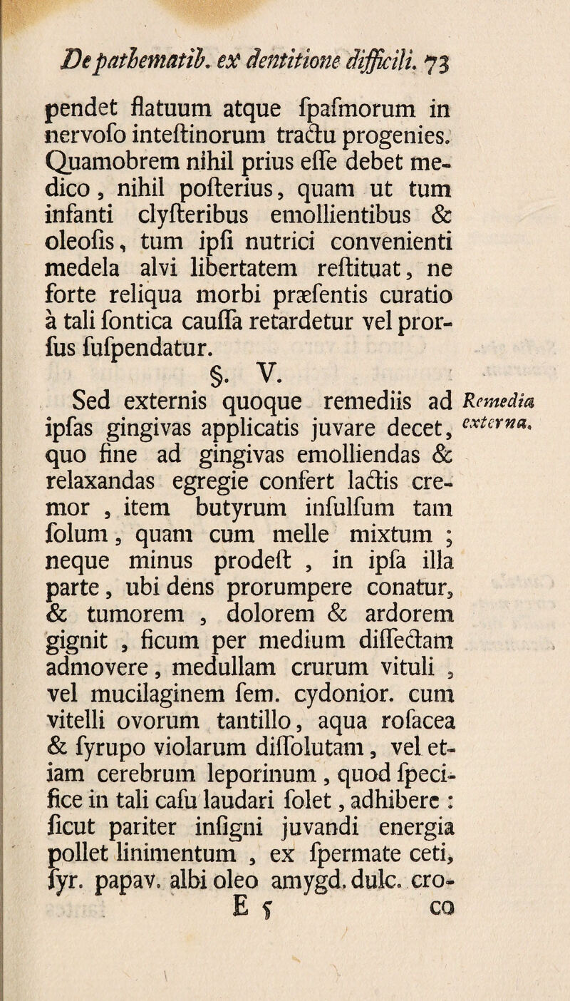 pendet flatuum atque fpafmorum in nervofo inteftinorum tradu progenies. Quamobrem nihil prius eflfe debet me» dico , nihil pofterius, quam ut tum infanti clyfteribus emollientibus & oleofis, tum ipfi nutrici convenienti medela alvi libertatem reftituat, ne forte reliqua morbi praefentis curatio a tali fontica cauflfa retardetur vel pror- fus fufpendatur. §. V. Sed externis quoque remediis ad Remedia ipfas gingivas applicatis juvare decet, exteYna* quo fine ad gingivas emolliendas & relaxandas egregie confert ladis cre¬ mor , item butyrum infulfum tam folum, quam cum meile mixtum ; neque minus prodefl: , in ipfa illa parte, ubi dens prorumpere conatur, & tumorem , dolorem & ardorem gignit , ficum per medium diffedam admovere, medullam crurum vituli , vel mucilaginem fem. cydonior. cum vitelli ovorum tantillo, aqua rofacea & fyrupo violarum dilTolutam, vel et¬ iam cerebrum leporinum, quod fpeci- fice in tali cafu laudari folet, adhibere : ficut pariter infigni juvandi energia pollet linimentum , ex fpermate ceti* fyr. papav. albi oleo amygd. dulc. cro- E f co