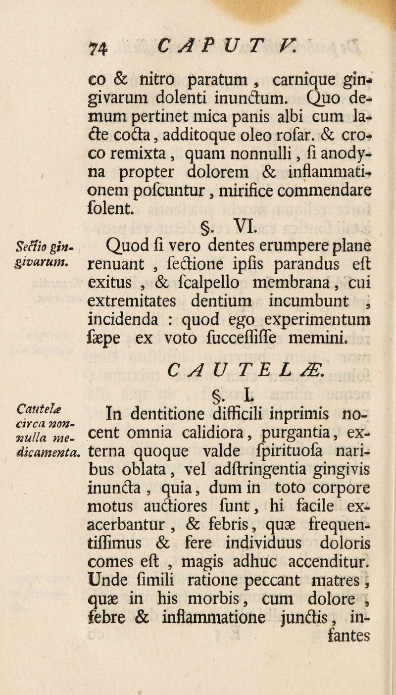 CAPUT V. Seflio gin¬ givarum. Cautela circa non¬ nulla me¬ dicamenta. co & nitro paratum , carnique gin¬ givarum dolenti inundum. Quo de¬ mum pertinet mica panis albi cum la- de coda, additoque oleo rofar. & cro¬ co remixta, quam nonnulli, fi anody- na propter dolorem & inflammati¬ onem pofcuntur , mirifice commendare folent. §. VI. Quod fi vero dentes erumpere plane renuant , fedione ipfis parandus eft exitus , & fcalpello membrana, cui extremitates dentium incumbunt , incidenda : quod ego experimentum faepe ex voto fuccefliffe memini. C A U TE LM §. L In dentitione difficili inprimis no¬ cent omnia calidiora, purgantia, ex¬ terna quoque valde fpirituofa nari¬ bus oblata, vel adftringentia gingivis inunda , quia, dum in toto corpore motus audiores funt, hi facile ex¬ acerbantur , & febris, quas frequen- tiffimus & fere individuus doloris comes eft , magis adhuc accenditur. Unde fimili ratione peccant matres, quas in his morbis, cum dolore , febre & inflammatione jundis, in¬ fantes