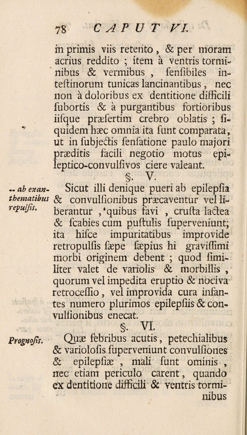 7S C A P U T VL — ab exan¬ thematibus repulfis. Prognofis. in primis viis retento , & per moram acrius reddito ; item a ventris tormi¬ nibus 8c vermibus , fenfibiies in- teftinorum tunicas lancinantibus, nec non a doloribus ex dentitione difficili fubortis & a purgantibus fortioribus iifque prsefertim crebro oblatis ; fi» quidem haec omnia ita funt comparata, ut in fubjedis fenfatione paulo majori praeditis facili negotio motus epi- leptico-convulfivos ciere valeant. §. V. Sicut illi denique pueri ab epilepfia & convullionibus praecaventur vel li¬ berantur /quibus favi , crufta lactea Sc fcabies cum puftulis fuperveniunt; ita hifce impuritatibus improvide retropulfis fepe fepius hi graviffimi morbi originem debent ; quod fimi- liter valet de variolis & morbillis , quorum vel impedita eruptio & nociva retroceffio, vel improvida cura infan¬ tes numero plurimos epilepfiis & con- vulfionibus enecat. §. VL Quae febribus acutis, petechialibus & variolofis fuperveniunt convulfiones & epilepfiae , mali funt ominis , nec etiam periculo carent, quando ex dentitione difficili & ventris tormi¬ nibus