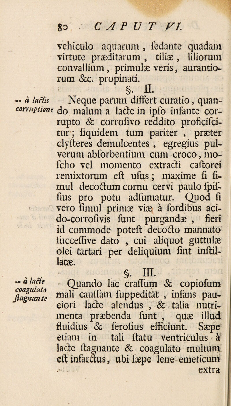 •“ a laHis corruptione -- a laHe coagulato Jiagnante 8o CAPUT VL vehiculo aquarum , fedante quadam virtute praeditarum , tiliae, liliorum convallium, primulae veris, aurantio- rum &c. propinati. §. II. Neque parum differt curatio, quan¬ do malum a lade in ipfo infante cor¬ rupto & corrofivo reddito proficifci- tur; fiquidem tum pariter , praeter clyfteres demulcentes , egregius pul¬ verum abforbentium cum croco, mo- fcho vel momento extracti caftorei remixtorum eft ufus; maxime fi fi- mul decoftum cornu cervi paulo fpif- fius pro potu adfumatur. Quod fi vero fimul primae viae a fordibus aci- do-corrofivis funt purgandae , fieri id commode poteft: decodo mannato fucceflive dato , cui aliquot guttulae olei tartari per deliquium fint inftil- latae. §. HI. Quando lac craffum & copiofum mali cauffam fuppeditat 5 infans pau¬ ciori lade alendus , & talia nutri¬ menta praebenda funt , quae illud fluidius & ferofius efficiunt. Saepe etiam in tali ftatu ventriculus a lade ftagnante & coagulato multum eftinfardus* ubifaepe lene emeticum extra