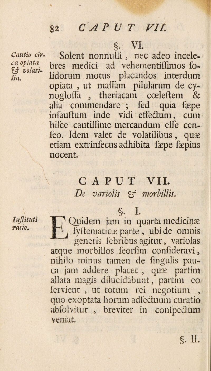 V 82, CAPUT VII. §. VI. Cautio cir- Solent nonnulli 5 nec adeo incele- volati kres nieciici ad vehementiffimos fo- Ha™ ’ lidorum motus placandos interdum opiata , ut maffam pilularum de cy- nogloffa 3 theriacam coeleftem & alia commendare ; fed quia faspe infauftum inde vidi effectum, cum hifce cautiffime mercandum effe cen- feo. Idem valet de volatilibus, quse etiam extrinfecus adhibita fsepe fsepius nocent. V CAPUT VII. De variolis CA morbillis. \ .. . §. i. Injhtuti TT^ Qiiidem jam in quarta medicinse ratw* Jpj fyftematicse parte , ubi de omnis generis febribus agitur , variolas atque morbillos feorfim confideravi, nihilo minus tamen de fingulis pau¬ ca jam addere placet , quse partim allata magis dilucidabunt, partim eo fervient , ut totum rei negotium , quo exoptata horum adfeftuum curatio abfolvitur , breviter in confpectum veniat.