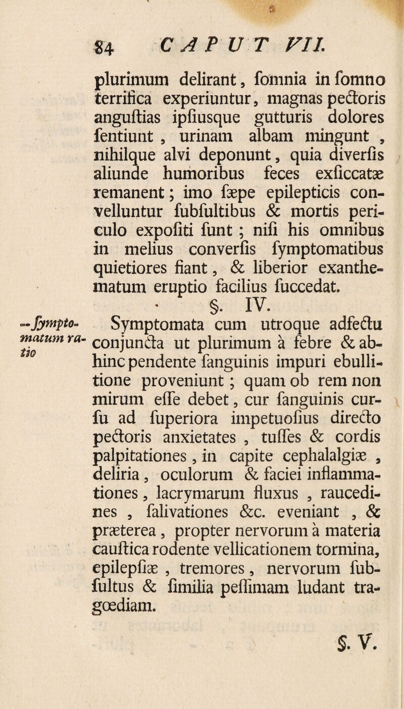 —fympto- matum ra¬ ti® 84 CAPUT VIL plurimum delirant, fomnia infomno terrifica experiuntur, magnas pedoris anguftias ipfiusque gutturis dolores fentiunt , urinam albam mingunt , nihilque alvi deponunt, quia diverfis aliunde humoribus feces exficcatae remanent; imo faepe epilepticis con¬ velluntur fubfultibus & mortis peri¬ culo expoliti funt; nifi his omnibus in melius converfis fymptomatibus quietiores fiant, & liberior exanthe¬ matum eruptio facilius fuccedat. §. IV. Symptomata cum utroque adfedu conjunda ut plurimum a febre & ab¬ hinc pendente fanguinis impuri ebulli¬ tione proveniunt; quam ob rem non mirum elfe debet, cur fanguinis cur- fu ad fuperiora impetuofius diredo pedoris anxietates , tulfes & cordis palpitationes, in capite cephalalgiae , deliria , oculorum & faciei inflamma¬ tiones , lacrymarum fluxus , raucedi¬ nes , falivationes &c. eveniant , & praeterea, propter nervorum a materia cauftica rodente vellicationem tormina, epilepfiae , tremores, nervorum fub- fultus & fimilia peflimam ludant tra¬ goediam.