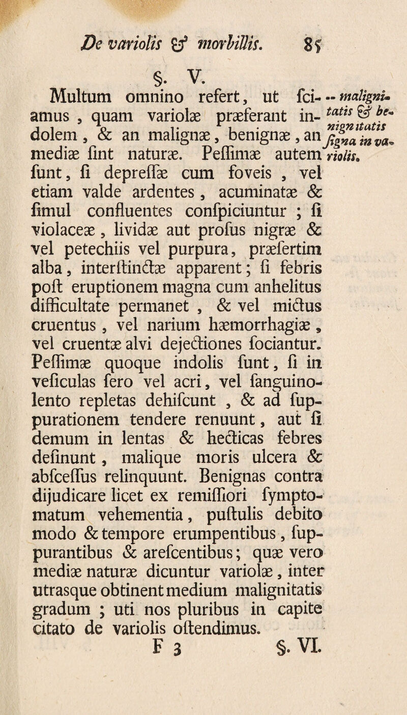 §. V. Multum omnino refert, ut fcimaligni* amus , quam variolae praeferant in- taUs © be' dolem , & an malignae, benignae, an mediae fint naturae. Peffimae autem violis, funt, fi depreifae cum foveis , vel etiam valde ardentes , acuminatae & fimul confluentes confpiciuntur ; fi violaceae, lividae aut profus nigrae & vel petechiis vel purpura, praefertim alba, interftindae apparent; fi febris poft eruptionem magna cum anhelitus difficultate permanet , & vel midus cruentus, vel narium haemorrhagiae, vei cruentae alvi dejediones fodantur. Peffimae quoque indolis funt, fi in veficulas fero vel acri, vel fanguino- lento repletas dehifcunt , & ad fup- purationem tendere renuunt, aut fi demum in lentas & hecticas febres definunt, malique moris ulcera & abfceffus relinquunt. Benignas contra dijudicare licet ex remifliori fympto- matum vehementia, puftulis debito modo & tempore erumpentibus, fup- purantibus & arefcentibus; quae vero mediae naturae dicuntur variolae, inter utrasque obtinent medium malignitatis gradum ; uti nos pluribus in capite citato de variolis offendimus.