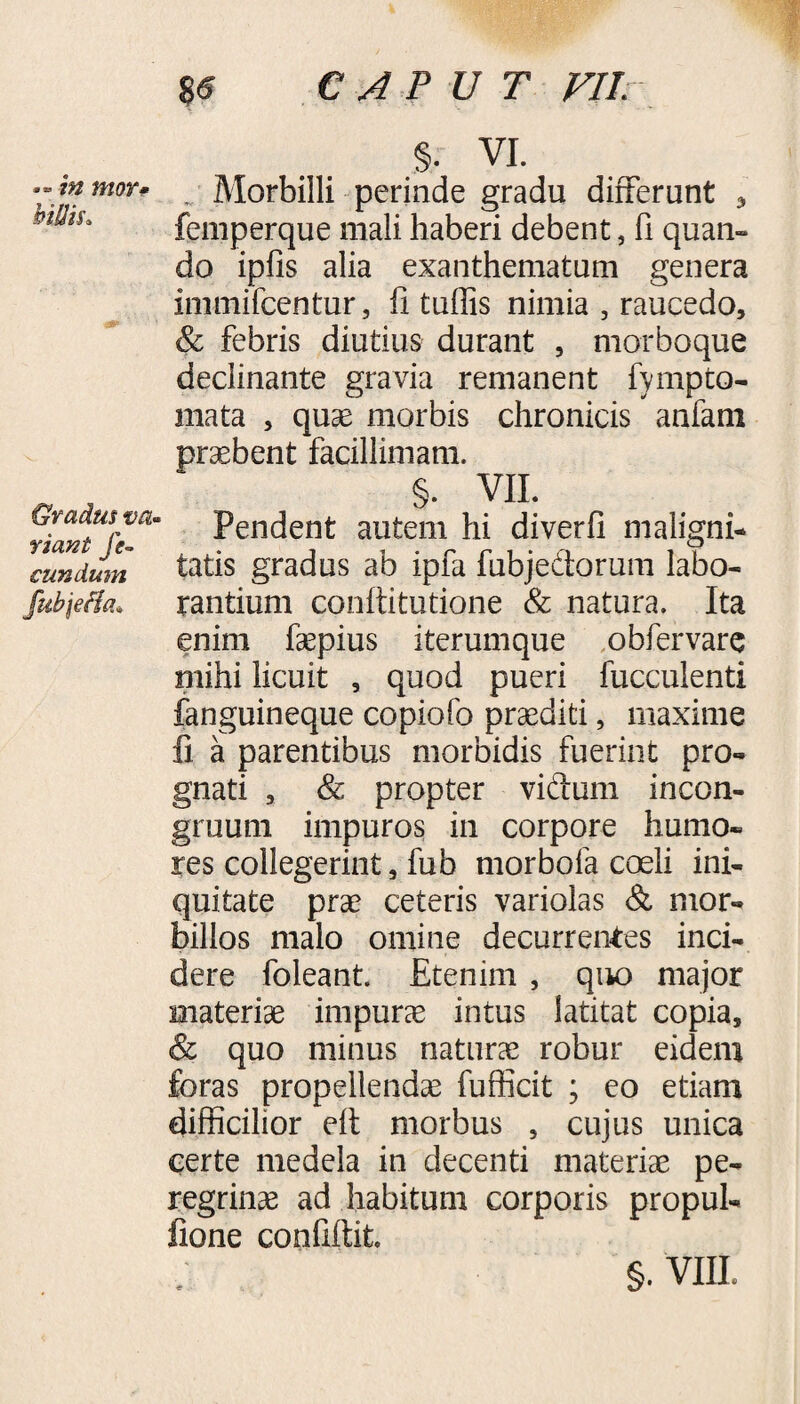 %6 » in mor• hitiiu Gradus va¬ riant fe¬ cundum fubjefia» CAPUT VII % VI. Morbilli perinde gradu differunt 3 femperque mali haberi debent, fi quan¬ do ipfis alia exanthematum genera immifcentur, fi tuflis nimia , raucedo, & febris diutius durant , morboque declinante gravia remanent fympto- mata , quae morbis chronicis anfam praebent facillimam. §. VII. Pendent autem hi diverfi maligni¬ tatis gradus ab ipfa fubje&orum labo¬ rantium coniti tu tione & natura. Ita enim faepius iterumque obfervare mihi licuit , quod pueri fucculenti fanguineque copiofo praediti, maxime fi a parentibus morbidis fuerint pro¬ gnati , & propter vidum incon- gruum impuros in corpore humo¬ res collegerint, fub morbofa coeli ini¬ quitate prae ceteris variolas & mor¬ billos malo omine decurrentes inci¬ dere foleant. Etenim , quo major materiae impurae intus latitat copia, & quo minus naturae robur eidem foras propellendae fufficit ; eo etiam difficilior eft morbus , cujus unica certe medela in decenti materiae pe¬ regrinae ad habitum corporis propul- fione confidit.