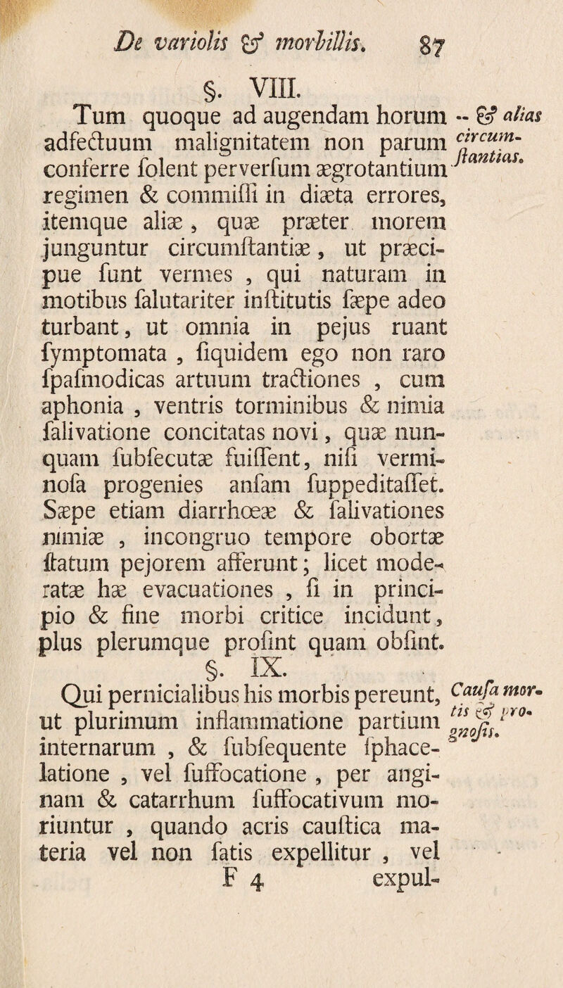 §. VIII. Tum quoque ad augendam horum -- & altis adfeftuum malignitatem non parum c*rcum- conferre folent perverfum aegrotantium tan Ulh regimen & commifli in diaeta errores, itemque aliae, quae praeter morem junguntur circumflandae, ut praeci¬ pue funt vermes , qui naturam in motibus falutariter inftitutis faepe adeo turbant, ut omnia in pejus ruant fymptomata , fiquidem ego non raro fpafmodicas artuum traftiones , cum aphonia , ventris torminibus & nimia falivatione concitatas novi, quae nun¬ quam fubfecutae fuifTent, nifi vermi- nofa progenies anfam fuppeditaffet. Saepe etiam diarrhoeae & falivationes nimiae , incongruo tempore obortae ftatmn pejorem afferunt; licet mode¬ ratae hae evacuationes , fi in princi¬ pio & fine morbi critice incidunt, plus plerumque profint quam obfint. §.' IX. Qui pernicialibus his morbis pereunt, Caufa moYm ut plurimum mtiammatione partium ^7 internarum , & fubfequente Iphace- latione , vel fuffbcatione , per angi¬ nam & catarrhum fuffbcativum mo¬ riuntur , quando acris cauftica ma¬ teria vel non fatis expellitur , vel F 4 expul-