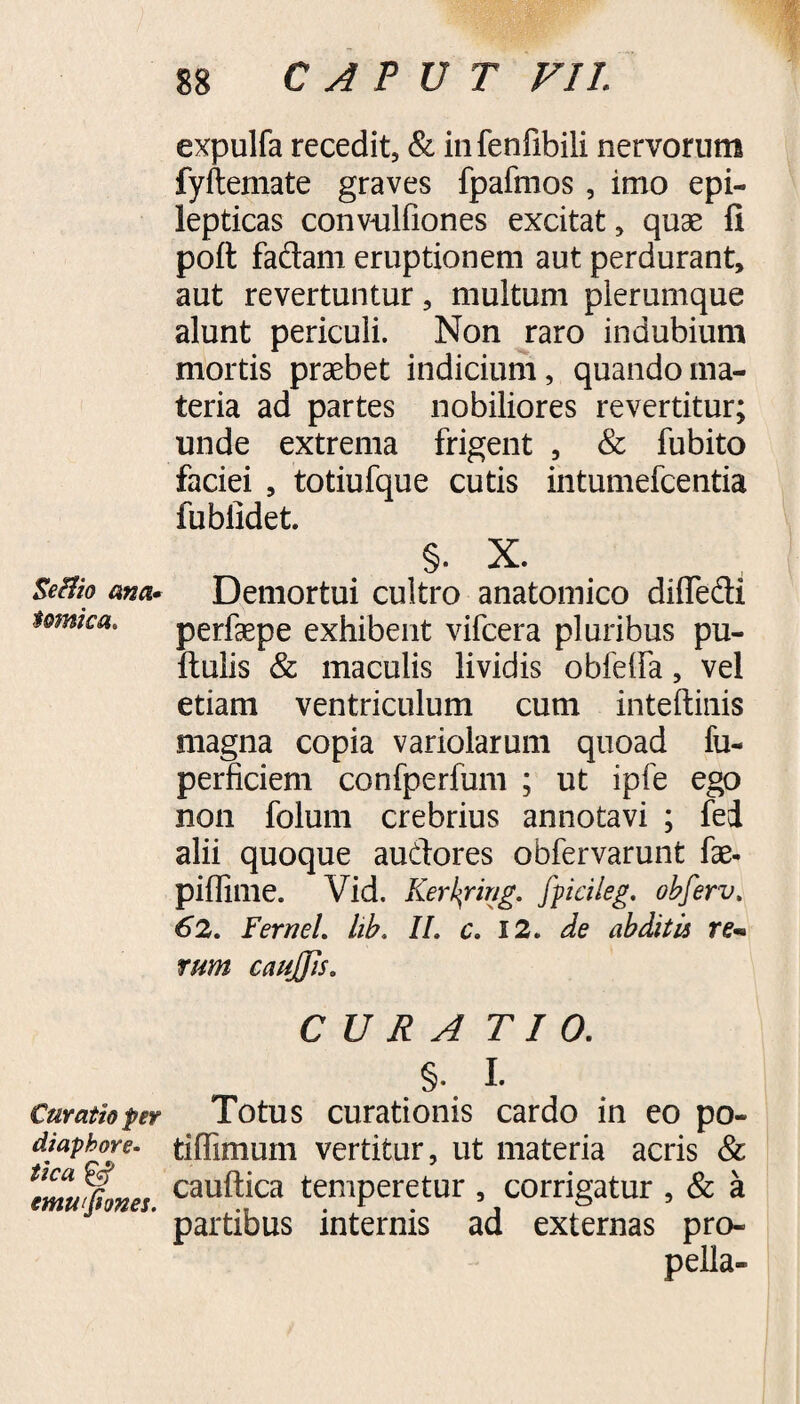 Seftio ana» $omica. Curatio per diaphore¬ tica & emwfiones. 88 CAPUT VII. expulfa recedit, & infenfibili nervorum fyftemate graves fpafmos, imo epi¬ lepticas convulfiones excitat, quas fi poft faflam eruptionem aut perdurant, aut revertuntur, multum plerumque alunt periculi. Non raro indubium mortis praebet indicium, quando ma¬ teria ad partes nobiliores revertitur; unde extrema frigent , & fubito faciei , totiufque cutis intumefcentia fubiidet. §. X. Demortui cultro anatomico difiedi perfaepe exhibent vifcera pluribus pu¬ llulis & maculis lividis obfelfa, vel etiam ventriculum cum inteftinis magna copia variolarum quoad fu- perficiem confperfum ; ut ipfe ego non folum crebrius annotavi ; fei alii quoque au&ores obfervarunt iae- piffime. Vid. Kerkring. fpicileg. obferv. 62. F'ernei, hb. II. c. 12. de abditis rem tum caujjis. CURA TI 0. §. I. Totus curationis cardo in eo po- tiffimum vertitur, ut materia acris & cauftica temperetur , corrigatur , & a partibus internis ad externas pro- pella-