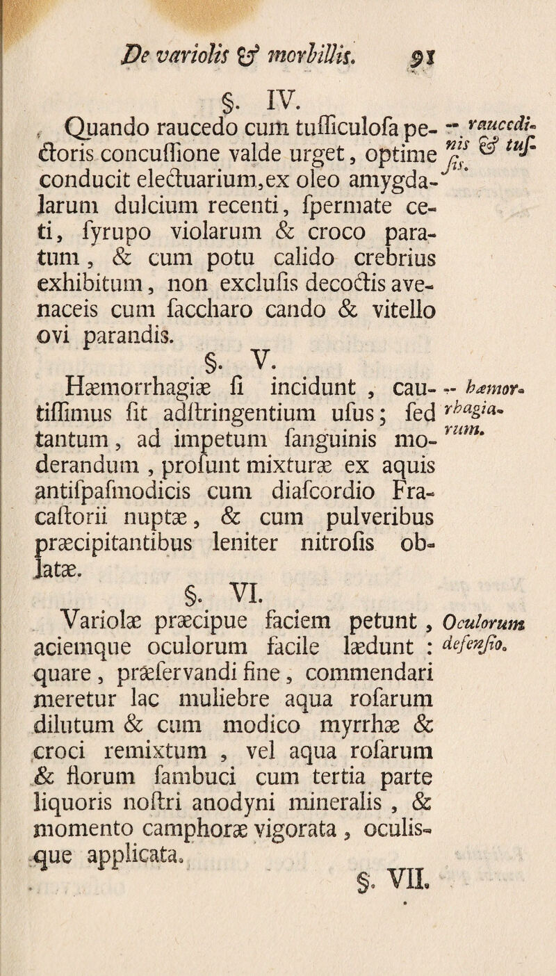 De variolis tnorliUh. §. IV. . Quando raucedo cum tufficulofa pe- muccdt- doris concuflione valde urget, optime nns & tu*m conducit elechiarium,ex oleo amygda- * larum dulcium recenti, fpermate ce¬ ti, fyrupo violarum & croco para¬ tum , & cum potu calido crebrius exhibitum, non exclufis decodis ave¬ naceis cum faccharp cando & vitello ovi parandis. §. V. Haemorrhagiae fi incidunt , cau- hamor* tifiimus fit adftringentium ufus; fed rha&ia~ tantum, ad impetum fanguinis mo- *um' derandum , profunt mixturae ex aquis antifpafmodicis cum diafcordio Fra- caftorii nuptae, & cum pulveribus praecipitantibus leniter nitrofis ob¬ latae. §. VI. Variolae praecipue faciem petunt, Oculorum aciemque oculorum facile laedunt : defenjlo0 quare , pr^fervandi fine, commendari meretur lac muliebre aqua rofarum dilutum & cum modico myrrhae & croci remixtum , vel aqua rofarum Sc florum fambuci cum tertia parte liquoris noftri anodyni mineralis , & momento camphorae vigorata , oculis- §. VIL