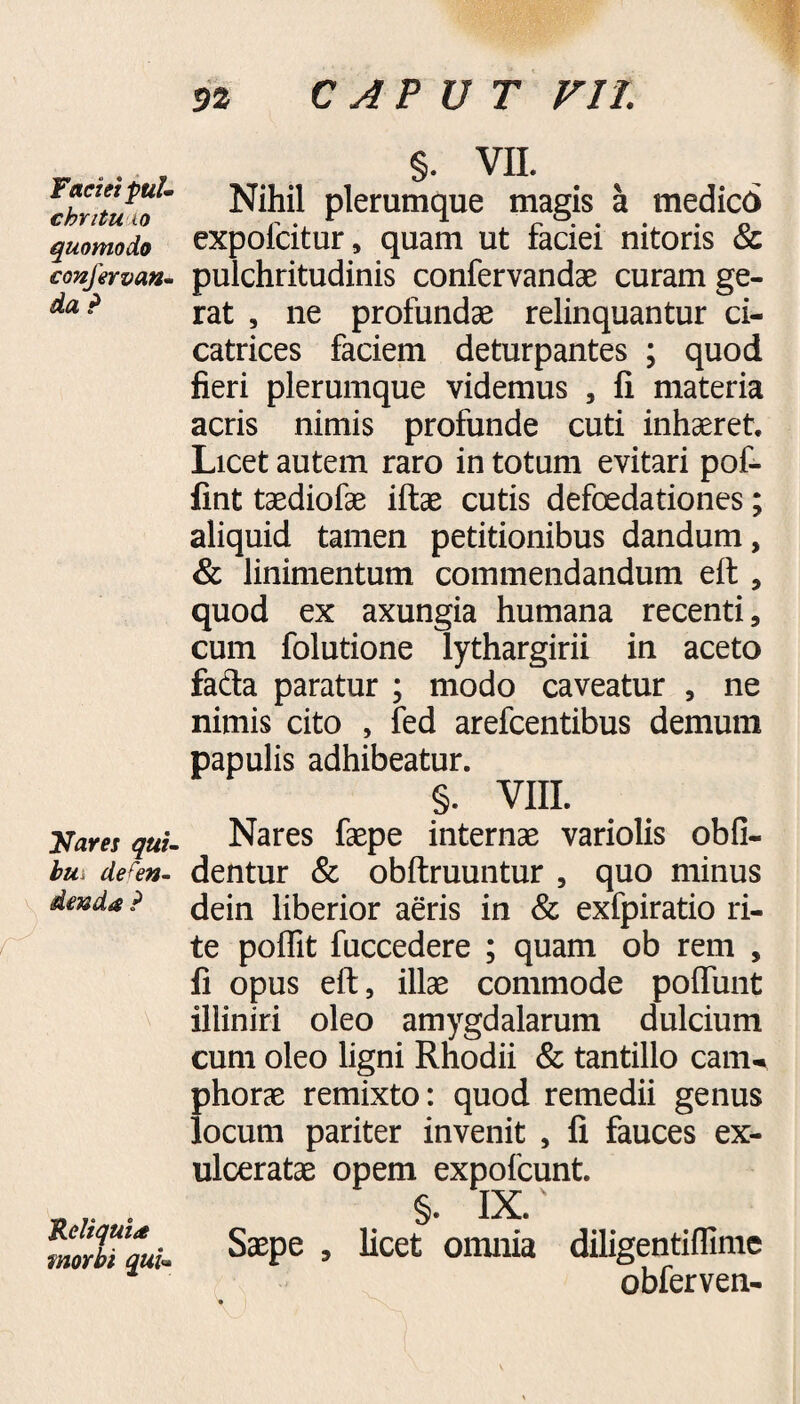 Faciei pul¬ chri tu, io quomodo confervan- da P Nares qui- bus defen¬ denda ? \ Reliquia morbi qui» 9% CAPUT VII. §. VII. Nihil plerumque magis a medico expofcitur, quam ut faciei nitoris & pulchritudinis confervandae curam ge¬ rat , ne profundae relinquantur ci¬ catrices faciem deturpantes ; quod fieri plerumque videmus , fi materia acris nimis profunde cuti inhaeret. Licet autem raro in totum evitari pof- fint taediofae iftae cutis defoedationes; aliquid tamen petitionibus dandum, & linimentum commendandum eft, quod ex axungia humana recenti, cum folutione lythargirii in aceto fada paratur ; modo caveatur , ne nimis cito , fed arefcentibus demum papulis adhibeatur. §. VIII. Nares faepe internae variolis obli¬ dentur & obliniuntur , quo minus dein liberior aeris in & exfpiratio ri¬ te poffit fuccedere ; quam ob rem , fi opus eft, illae commode poliunt illiniri oleo amygdalarum dulcium cum oleo ligni Rhodii & tantillo canu phorae remixto: quod remedii genus locum pariter invenit , fi fauces ex¬ ulceratae opem expofcunt. §• IX. Saepe , licet omnia diligentillime obferven-