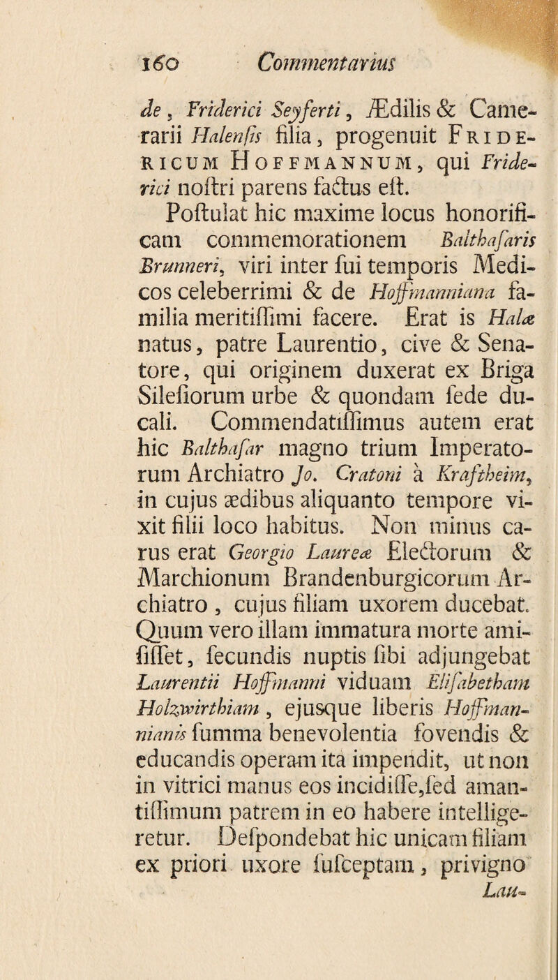 de , Fr i der ici Seyferti, iEdilis & Came¬ rarii Halenfis filia, progenuit Fride- ricum Hoffmannum, qui Fride- rici noftri parens faftus eit. Poftulat hic maxime locus honorifi¬ cam commemorationem Balthafaris Brmneri, viri inter fui temporis Medi¬ cos celeberrimi & de Hoffmanniana fa¬ milia meritiffimi facere. Erat is Hala? natus, patre Laurentio, cive & Sena¬ tore, qui originem duxerat ex Briga Silefiorum urbe & quondam fede du¬ cali. Commendatiffimus autem erat hic Balthafar magno trium Imperato¬ rum Archiatro Jo. Cratoni a Krafthehn, in cujus aedibus aliquanto tempore vi¬ xit filii loco habitus. Non minus ca¬ rus erat Georgio Laurea Eleftorum & Marchionum Brandenburgicorum Ar¬ chiatro , cujus filiam uxorem ducebat Quum vero illam immatura morte ami- filfet, fecundis nuptis libi adjungebat Laurentii Hoffinanni viduam Elifabetham Holzmrtkiam , ejusque liberis Hoffman- manu fumma benevolentia fovendis & educandis operam ita impendit, ut non in vitrici manus eos incidi[fe,led aman- tiffimum patrem in eo habere intellige- retur. Defpondebat hic unicam filiam ex priori uxore fufceptam, privigno Laii**