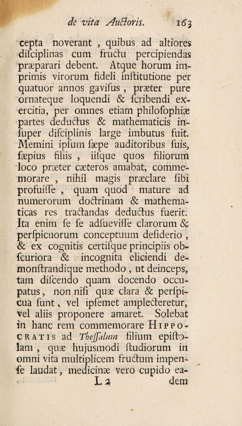 cepta noverant , quibus ad altiores difciplinas cum frudu percipiendas praeparari debent. Atque horum im¬ primis virorum fideli inftitutione per quatuor annos gavifus , praeter pure ornateque loquendi & fcribendi ex¬ ercitia, per omnes etiam philofophiae partes deductus Sc mathematicis in- luper difciplinis large imbutus fuit. Memini ipfum faepe auditoribus fuis, faepius filiis , iiique quos filiorum loco praeter caeteros amabat, comme¬ morare , nihil magis praeclare libi profuilTe , quam quod mature ad numerorum doftrinam & mathema¬ ticas res traitandas deductus fuerit. Ita enim fe fe adfueviffe clarorum & perfpicuorum conceptuum defiderio , & ex cognitis certifque principiis ob- fcuriora & incognita elidendi de- inonftrandique methodo , ut deinceps, tam di-fcendo quam docendo occu¬ patus , non nifi quae clara & perfpi- cua funt, vel ipfemet amplecteretur, vel aliis proponere amaret. Solebat in hanc rem commemorare Hippo¬ cratis ad Theffalum filium epifto- lam , quae hujusmodi ftudiorum in omni vita multiplicem fructum impen- fe laudat, medicinae vero cupido ea- L % dem