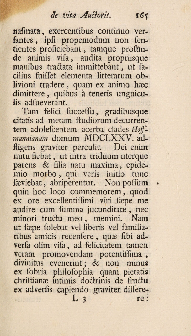 Se vita AuSiom,, f£f nafmata, exercentibus continuo ver- fantes, ipfi propemodum non fen- tientes proficiebant, tamque proin¬ de animis vifa, audita propriisque manibus tractata immittebant, ut fa¬ cilius fuilTet elementa litterarum ob¬ livioni tradere, quam ex animo haec dimittere, quibus a teneris unguicu¬ lis adfueverant. Tam felici fucceffu, gradibusque citatis ad metam ftudiorum decurren¬ tem adolefcentem acerba clades Hojf- mannianam domum MDCLXXV. ad- fligens graviter perculit. Dei enim nutu fiebat, ut intra triduum uterque parens & filia natu maxima, epide- mio morbo, qui veris initio tunc faeviebat, abriperentur. Non polium • quin hoc loco commemorem, quod ex ore excellentifiimi viri fiepe me audire cum fumma jucunditate , nec minori fructu meo, memini. Nam ut faepe folebat vel liberis vel familia¬ ribus amicis recenfere, quae libi ad- verfa olim vifa, ad felicitatem tamen veram promovendam potentiffima , divinitus evenerint; & non minus ex fobria philofophia quam pietatis chriftianae intimis do&rinis de frudtu ex adverfis capiendo graviter differe- L 3 re: a