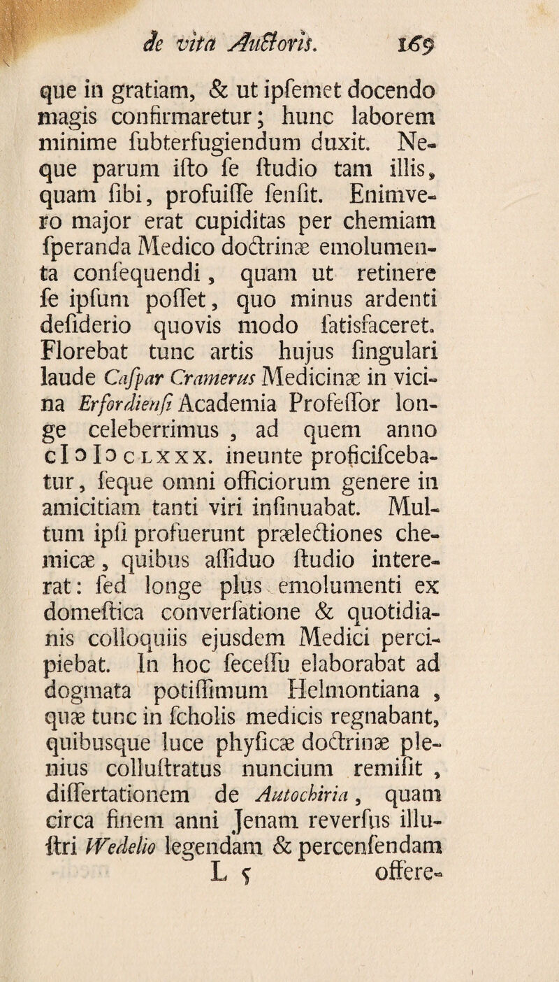 que in gratiam, & ut ipfemet docendo magis confirmaretur; hunc laborem minime fubterfugiendum duxit. Ne¬ que parum ifto fe ftudio tam illis» quam libi, profuilTe fenfit. Enimve- ro major erat cupiditas per chemiam fperanda Medico dodrinae emolumen¬ ta confequendi, quam ut retinere fe ipfum pollet, quo minus ardenti defiderio quovis modo iatisfaceret Florebat tunc artis hujus fingulari laude Caffar Cramerus Medicinae in vici¬ na Erfordienfi Academia ProfeflTor lon¬ ge celeberrimus , ad quem anno cIoIoclxxx. ineunte proficifceba- tur, feque omni officiorum genere in amicitiam tanti viri infinuabat. Mul¬ tum ipfi profuerunt praelediones che- micae, quibus affiduo ftudio intere¬ rat: fed longe plus emolumenti ex domeftica converfatione & quotidia¬ nis colloquiis ejusdem Medici perci¬ piebat. In hoc feceilu elaborabat ad dogmata potiffimum Helmontiana , quae tunc in fcholis medicis regnabant, quibusque luce phyficae dodrinae ple¬ nius colluftratus nuncium remilit , diflertationem de Autochiria, quam circa finem anni Jenam reverfus illn- ftri Wedetio legendam & percenfendam L s offere-