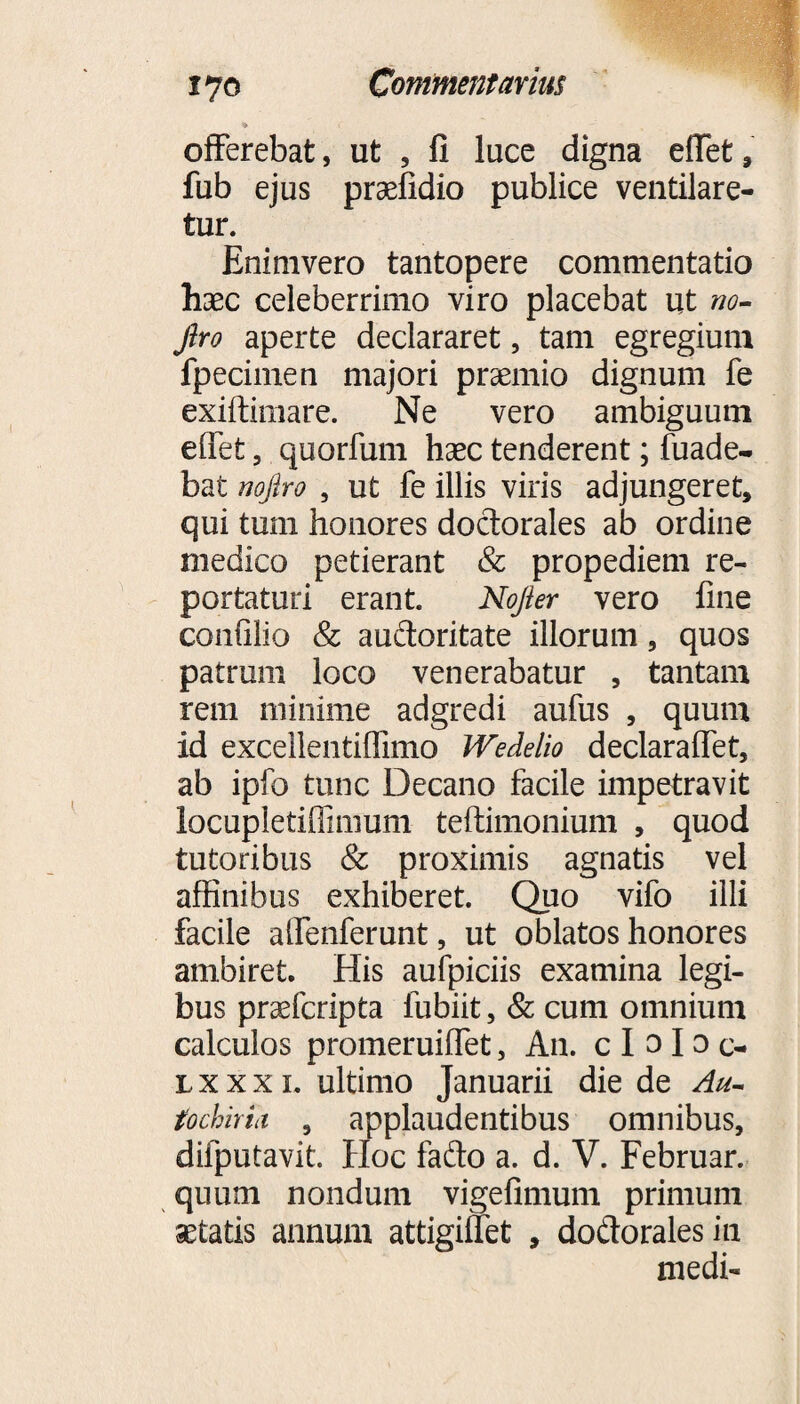 offerebat, ut , fi luce digna effet, fub ejus praefidio publice ventilare¬ tur. Enimvero tantopere commentatio haec celeberrimo viro placebat ut no- Jlro aperte declararet, tam egregium fpecimen majori praemio dignum fe exiftimare. Ne vero ambiguum effefc, quorfum haec tenderent; fuade- bat nojlro , ut fe illis viris adjungeret, qui tum honores doctorales ab ordine medico petierant & propediem re¬ portaturi erant. Nojier vero fine confilio & auftoritate illorum, quos patrum loco venerabatur , tantam rem minime adgredi aufus , quum id excellentiflimo Wedelio declaraffet, ab ipfo tunc Decano facile impetravit locupletiffimum teftimonium , quod tutoribus & proximis agnatis vel affinibus exhiberet. Quo vifo illi facile affenferunt, ut oblatos honores ambiret. His aufpiciis examina legi¬ bus praefcripta lubiit, & cum omnium calculos promeruiffet, An. c I o I o c- lxxxl ultimo Januarii die de Au- tochiriii , applaudentibus omnibus, difputavit. Hoc fado a. d. V. Februar. quum nondum vigefimum primum setatis annum attigiffet , dodoralesin medi-