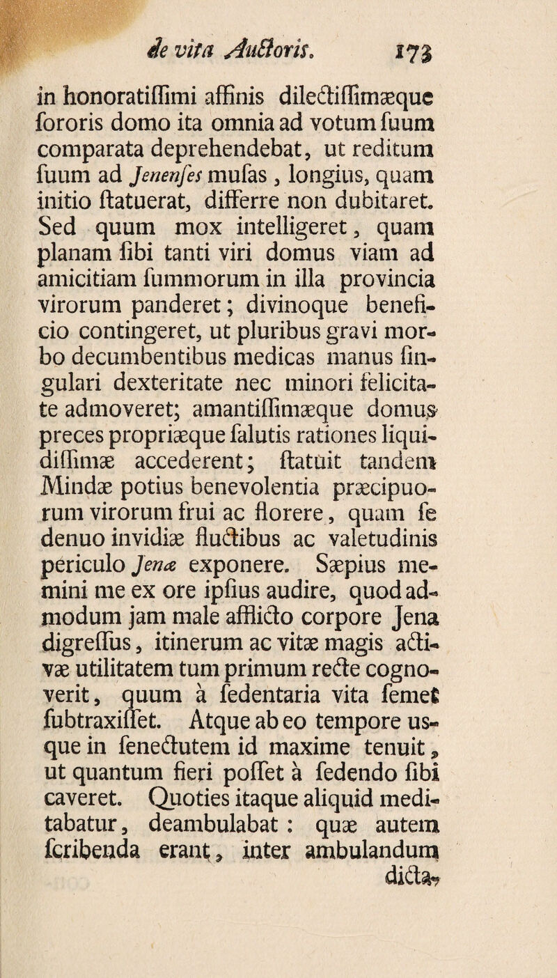 in honoratiffimi affinis dilediffimaeque fororis domo ita omnia ad votum fuum comparata deprehendebat, ut reditum fuum ad Jenenfes mufas , longius, quam initio ftatuerat, differre non dubitaret Sed quum mox intelligeret, quam planam libi tanti viri domus viam ad amicitiam fummorum in illa provincia virorum panderet; divinoque benefi¬ cio contingeret, ut pluribus gravi mor¬ bo decumbentibus medicas manus lin¬ gulari dexteritate nec minori felicita¬ te admoveret; amantiffimaeque domus- preces propriaeque falutis rationes liqui- diflimae accederent; ftatuit tandem Mindae potius benevolentia praecipuo¬ rum virorum frui ac florere, quam fe denuo invidiae fludibus ac valetudinis periculo/^ exponere. Saepius me¬ mini me ex ore ipfius audire, quod ad¬ modum jam male afflido corpore Jena digreffus, itinerum ac vitae magis adi- vae utilitatem tum primum rede cogno¬ verit, quum a fedentaria vita femet fubtraxiffet. Atque ab eo tempore us¬ que in fenedutem id maxime tenuit * ut quantum fieri poffet a fedendo libi caveret. Quoties itaque aliquid medi¬ tabatur, deambulabat : quae autem fcribenda erant;* inter ambulandum did3h