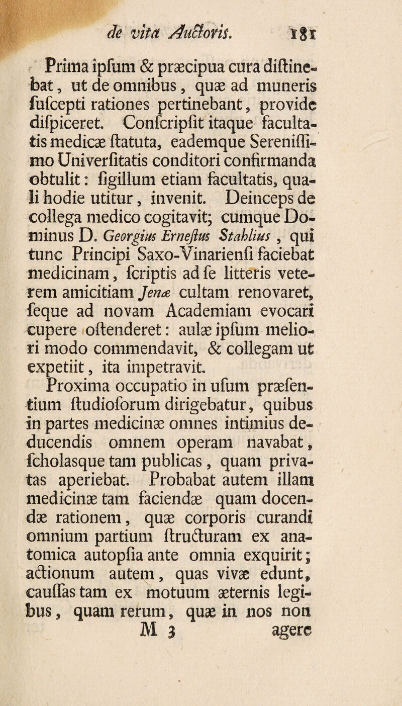 de vita Ancioris, igf Prima ipfum & praecipua cura diftine- bat, ut de omnibus, quae ad muneris fufcepti rationes pertinebant, provide difpiceret Confcripfit itaque faculta¬ tis medicae ftatuta, eademque Sereniffi- mo Univerfitatis conditori confirmanda obtulit: figillum etiam facultatis, qua¬ li hodie utitur, invenit. Deinceps de collega medico cogitavit; cumque Do¬ minus D. Georgim Ernejlus Stahlius , qui tunc Principi Saxo-Vinarienfi faciebat medicinam, fcriptis ad fe litteris vete¬ rem amicitiam Jena cultam renovaret, feque ad novam Academiam evocari cupere oftenderet: aulae ipfum melio¬ ri modo commendavit, & collegam ut expetiit, ita impetravit Proxima occupatio in ufum praefen- tium ftudioforum dirigebatur, quibus in partes medicinae omnes intimius de¬ ducendis omnem operam navabat, fcholasque tam publicas, quam priva¬ tas aperiebat. Probabat autem illam medicinae tam faciendae quam docen¬ dae rationem, quae corporis curandi omnium partium ftruduram ex ana¬ tomica autopfiaante omnia exquirit; adionum autem, quas vivae edunt, caulfastam ex motuum aeternis legi¬ bus , quam rerum, quae in nos non M 3 agere
