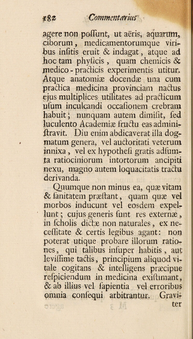 , • • ' 'yV' iS 2 Commentarius < agere non poffunt, ut aeris, aquarum* ciborum, medicamentorumque viri¬ bus infitis eruit & indagat, atque ad hoc tam phyllcis , quam chemicis & medico - pradicis experimentis utitur. Atque anatomiae docendae una cum pradica medicina provinciam nadus ejus multiplices utilitates ad pradicuni ufum inculcandi occafionem crebram habuit; nunquam autem dimifit, fed luculento Academiae frudu eas admini- ftravit. Diu enim abdicaverat illa dog¬ matum genera, vel audoritati veterum innixa , vel ex hypotheil gratis adfum- ta ratiociniorum intortorum ancipiti nexu, magno autem loquacitatis tradu derivanda. Quumque non minus ea, quae vitam & fanitatem praeibant, quam quae vel morbos inducunt vel eosdem expel¬ lunt ; cujus generis funt res externae, in fcholis didae non naturales, ex ne~ ceffitate & certis legibus agant: non poterat utique probare illorum ratio¬ nes , qui talibus infuper habitis, aut leviffime tadis, principium aliquod vi¬ tale cogitans & intelligens praecipue relpiciendum in medicina exiftimant, & ab illius vel lapientia vel erroribus omnia confequi arbitrantur. Gravi¬ ter