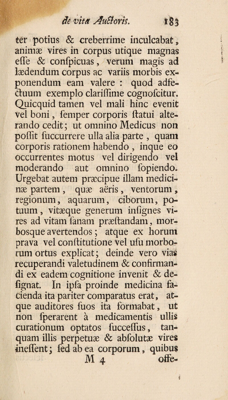 de vitet AuBovil i § 3 ter potius & creberrime inculcabat, animae vires in corpus utique magnas effe & confpicuas, verum magis ad laedendum corpus ac variis morbis ex- ponendum eam valere : quod adfe- duum exemplo clarillime cognofcitur. Quicquid tamen vel mali hinc evenit vel boni, femper corporis ftatui alte¬ rando cedit; ut omnino Medicus non poffit fuccurrere ulla alia parte , quam corporis rationem habendo , inque eo occurrentes motus vel dirigendo vel moderando aut omnino fopiendo. Urgebat autem praecipue illam medici¬ nae partem , quae aeris, ventorum , regionum, aquarum, ciborum, po¬ tuum , vitaeque generum infignes vi¬ res ad vitam lanam praedandam, mor¬ bosque avertendos; atque ex horum prava vel conflitutione vel ufu morbo¬ rum ortus explicat; deinde vero vias recuperandi valetudinem & confirman¬ di ex eadem cognitione invenit & de- fignat. In ipfa proinde medicina fa¬ cienda ita pariter comparatus erat, at¬ que auditores fuos ita formabat, ut non fperarent a medicamentis ullis curationum optatos fucceffus, tan- quam illis perpetuas & abfolutae vires inelfent; fedabea corporum, quibus M 4 offe-