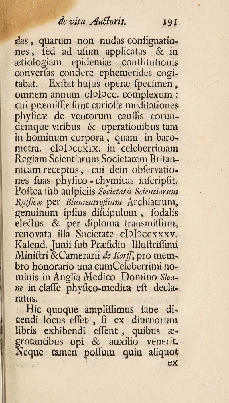 n * i i i i! •i das, quarum non nudas confignatio- aetiologiam epidemiae conftitutionis converfas condere ephemerides cogi¬ tabat. Exftat hujus operae fpecimen, omnem annum cMocc. complexum : cui praemiffae funt curiofe meditationes phyficae de ventorum cauflis eorun- demque viribus & operationibus tam in hominum corpora * quam in baro- metra. cDIoccxix. in celeberrimam Regiam Scientiarum Societatem Britan¬ nicam receptus, cui dein obfervatio- nes fuas phyfico - chymicas infcripfit. Poftea fub aufpiciis Societatis Scientiarum Bujjica per Blumentroftium Archiatrum^ genuinum ipfius difcipulum , fodalis eledus & per diploma transmiffum3 renovata illa Societate cMoccxxxv. Kalend. Junii fub Praefidio llluftriffimi Miniftri &Camerarii de Korff,\ pro mem¬ bro honorario una cumCeleberrimi no¬ minis in Anglia Medico Domino Sloa- ne in clafle phyfico-medica eft decla¬ ratus. Hic quoque ampliflimus fane di¬ cendi locus effet 3 fi ex diurnorum libris exhibendi efient , quibus ae¬ grotantibus opi & auxilio venerit. Neque tamen polium quin aliquot ex ■