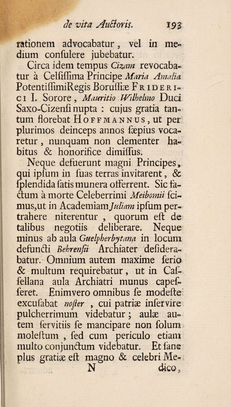 rationem advocabatur 3 vel in me« dium confulere jubebatur. Circa idem tempus Cizam revocaba» tur a Celfiffima Principe Maria Amalia PotentiffimiRegis Boruffiae Fr i d e r i- c i I. Sorore, Mauritio IVilhelmo Duci Saxo-Cizenfi nupta : cujus gratia tan¬ tum florebat Hoffmannus , ut per plurimos deinceps annos faepius voca* retur, nunquam non clementer ba« bitus & honorifice dimiflus. Neque defuerunt magni Principes, qui ipfum in fuas terras invitarent, & fplendida fatis munera oiferrent. Sic fa- dum a morte Celeberrimi Meibomii fci- mus,ut in Academiam Juliam ipfum per¬ trahere niterentur , quorum elf de talibus negotiis deliberare. Neque minus ab aula Guelpherbytam in locum defundi Eehrenfii Archiater defidera- batur. Omnium autem maxime ferio & multum requirebatur, ut in Cal- fellana aula Archiatri munus capet feret. Enim vero omnibus fe modefte excufabat nofter , cui patriae infervire pulcherrimum videbatur; aulae au¬ tem fervitiis fe mancipare non folum nioleitum , fed cum periculo etiam multo conjundum videbatur. Et fane plus gratiae eft magno & celebri Me» N dico.