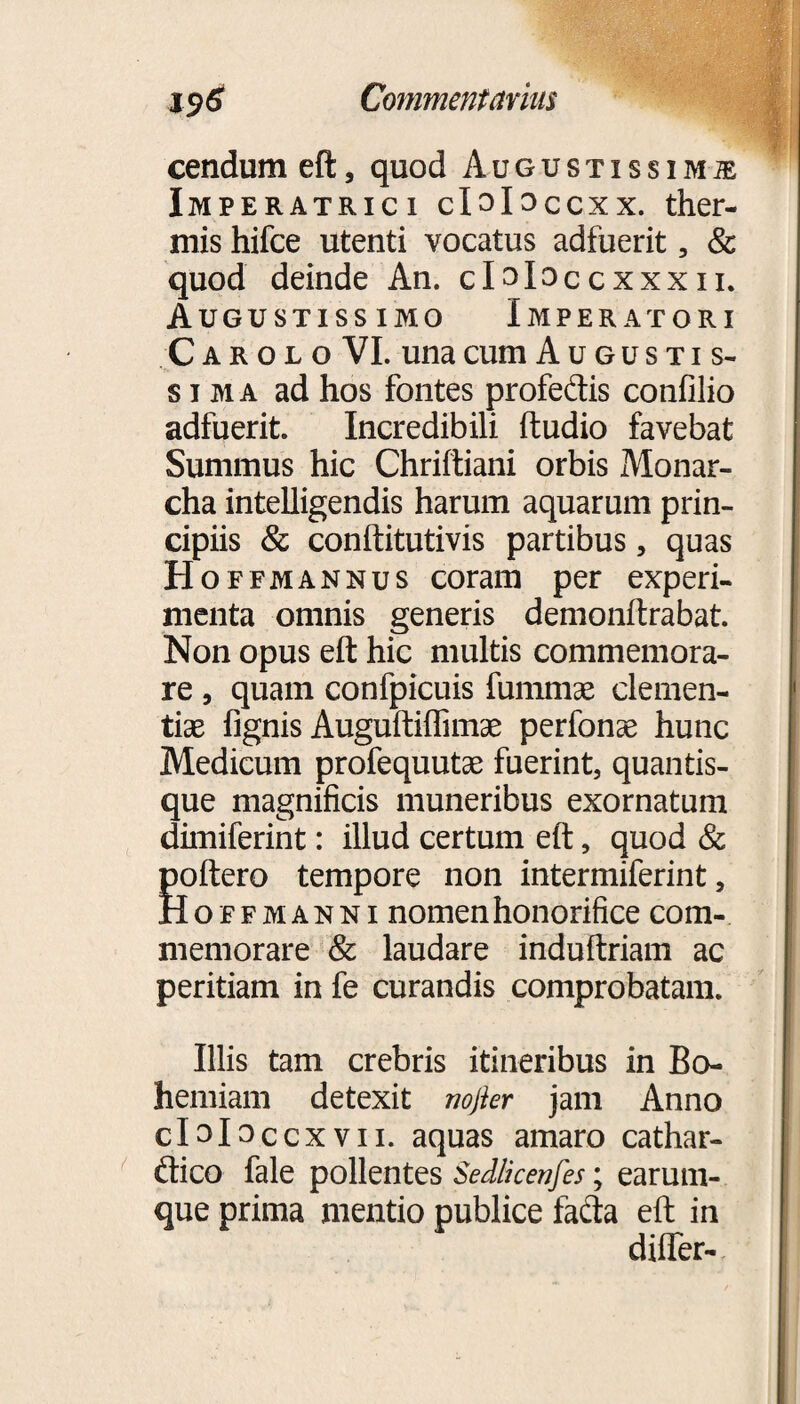 cendum eft, quod Augustissima Imperatrici clslsccxx. ther¬ mis hifce utenti vocatus adfuerit, & quod deinde An. claloccxxxn. Augustissimo Imperatori Carolo VI. una cum Augustis¬ sima ad hos fontes profedis confilio adfuerit. Incredibili ftudio favebat Summus hic Chriftiani orbis Monar- cha intelligendis harum aquarum prin¬ cipiis & conftitutivis partibus, quas Hoffmannus coram per experi¬ menta omnis generis demonftrabat. Non opus eft hic multis commemora¬ re , quam confpicuis fummae clemen¬ tiae fignis Auguftiffimse perfonae hunc Medicum profequutae fuerint, quantis¬ que magnificis muneribus exornatum dimiferint: illud certum eft, quod & poftero tempore non intermiferint, Hoffmanni nomen honorifice com¬ memorare & laudare induftriam ac peritiam in fe curandis comprobatam. Illis tam crebris itineribus in Bo- hemiam detexit nojier jam Anno cl alsccxvn. aquas amaro cathar- ftico fale pollentes Sedlicenfes; earum- que prima mentio publice fadla eft in difler-