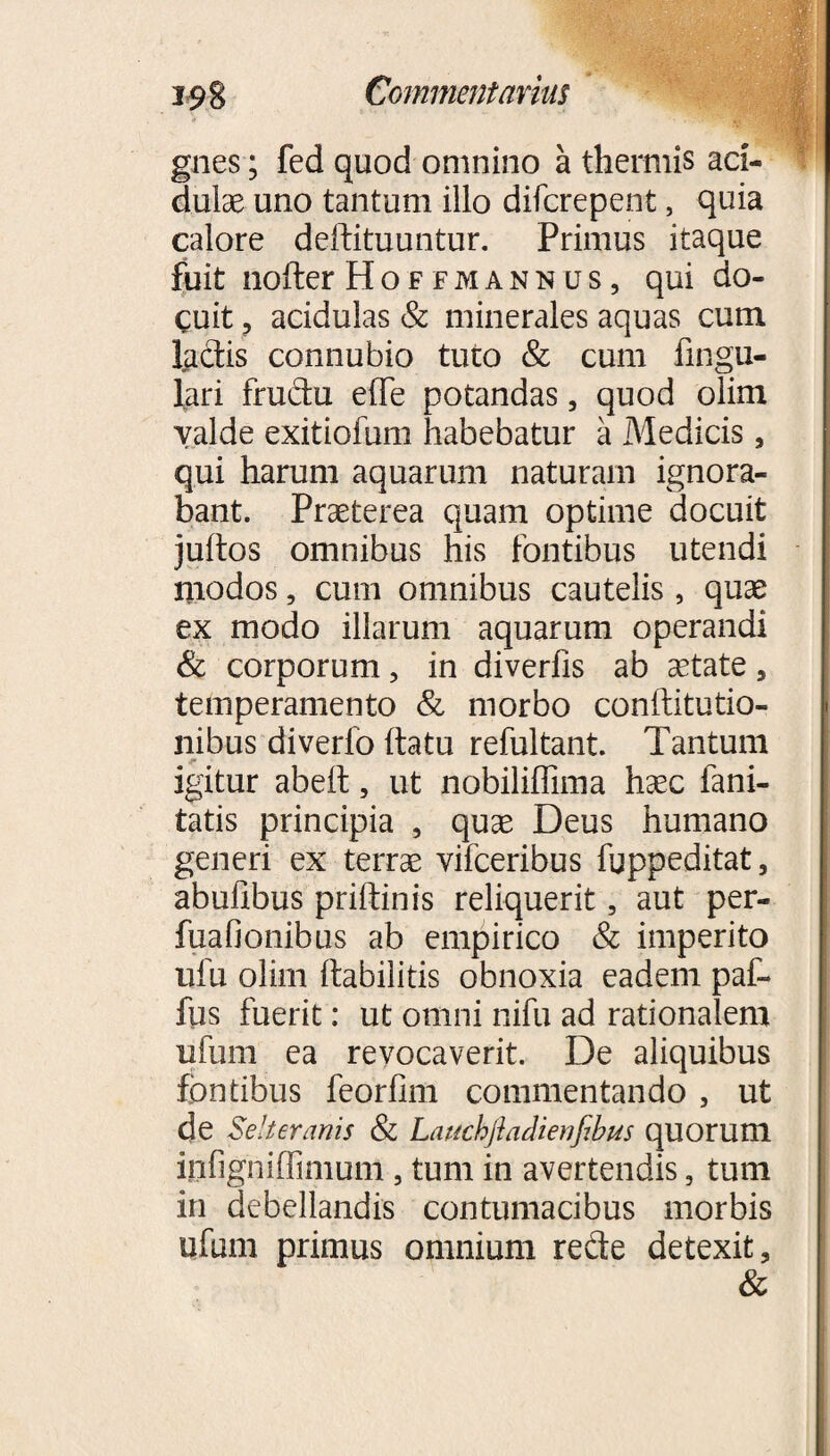 gnes; fed quod omnino a thermis aci¬ dulae uno tantum illo difcrepent, quia calore delfituuntur. Primus itaque fuit nofter Ho f fmann us, qui do¬ cuit ? acidulas & minerales aquas cum lactis connubio tuto & cum Angu¬ lari frudu effe potandas, quod olim valde exitiofum habebatur a Medicis, qui harum aquarum naturam ignora¬ bant. Praeterea quam optime docuit jultos omnibus his fontibus utendi modos, cum omnibus cautelis, quae ex modo illarum aquarum operandi & corporum, in diverfis ab aetate, temperamento & morbo conftitutio- nibus diverfo {fatu refultant. Tantum igitur abeft, ut nobiliffima haec fani- tatis principia , quae Deus humano generi ex terrae vifceribus fuppeditat, abulibus priftinis reliquerit, aut per- fuafionibus ab empirico & imperito ufu oiirn Itabilitis obnoxia eadem paf- fus fuerit: ut omni nifu ad rationalem ufum ea revocaverit. De aliquibus fontibus feorfim commentando , ut de Selteranis & Lauchfladienfibus quorum infigniffimum, tum in avertendis, tum in debellandis contumacibus morbis ufum primus omnium rede detexit.