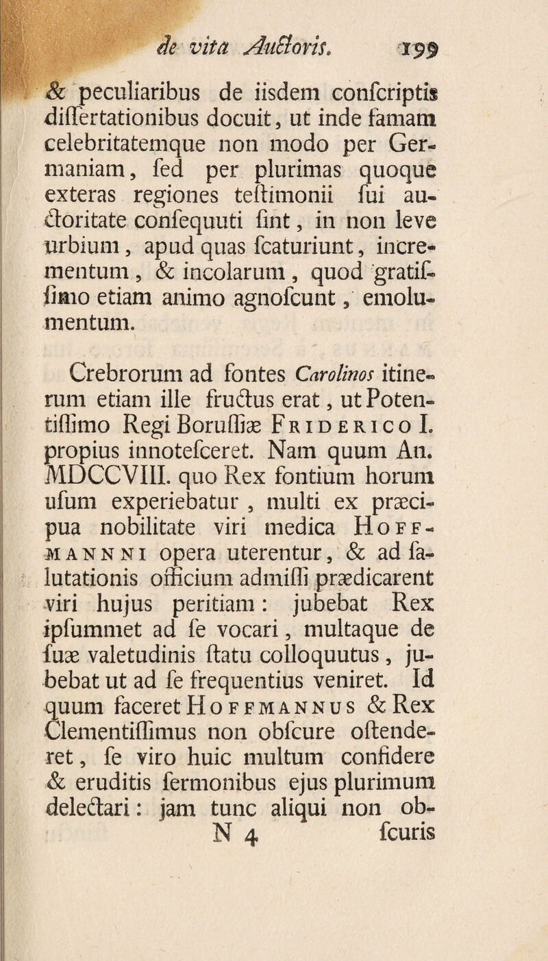 wm de vita AnElovis. 199 & peculiaribus de iisdem confcriptis differtationibus docuit, ut inde famam celebritatemque non modo per Ger¬ maniam, fed per plurimas quoque exteras regiones teltimonii fui au- doritate confequuti fint, in non leve urbium, apud quas fcaturiunt, incre¬ mentum , & incolarum, quod gratif- limo etiam animo agnofcunt, emolu¬ mentum. Crebrorum ad fontes Caro Unos itine¬ rum etiam ille frudus erat, ut Poten- tiffimo Regi Boruffias FridericoL propius innotefceret. Nam quum An. MDCCVIII. quo Rex fontium horum ufum experiebatur , multi ex praeci¬ pua nobilitate viri medica Hoff- iannni opera uterentur, & ad fa- lutationis officium admiffi praedicarent viri hujus peritiam: jubebat Rex ipfummet ad fe vocari, multaque de fuae valetudinis flatu colloquutus, ju¬ bebat ut ad fe frequentius veniret. Id quum faceretHoffmannus &Rex Clementiffimus non obfcure oftende- ret, fe viro huic multum confidere & eruditis fermonibus ejus plurimum deledari: jam tunc aliqui non ob-