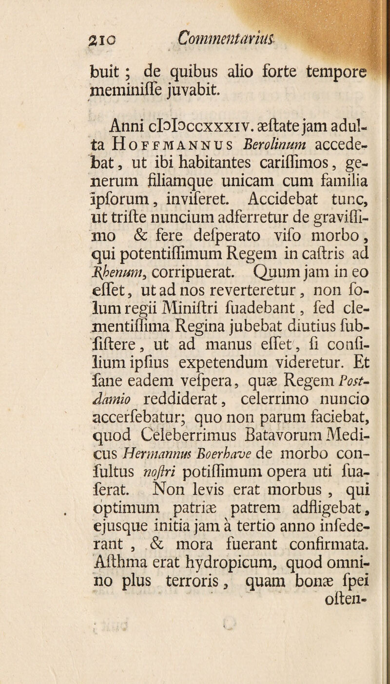 buit; de quibus alio forte tempore meminifle juvabit Anni cMaccxxxiv. aeftate jam adul¬ ta Hoffmannus Berolinum accede¬ bat , ut ibi habitantes cariffimos , ge¬ nerum filiamque unicam cum familia ipforum, inviferet. Accidebat tunc, ut trifte nuncium adferretur de graviffi- nio & fere defperato vifo morbo, qui potentiflimum Regem in caftris ad J{benum, corripuerat. Quum jam in eo effet, ut ad nos reverteretur, non fo- lum regii Miniftri fuadebant, fed cle- nientiffima Regina jubebat diutius fub- fiftere, ut ad manus effet, fi confi- liumipfius expetendum videretur. Et fane eadem vefpera, quae Regem Post- Amnio reddiderat, celerrimo nuncio accerfebatur; quo non parum faciebat, quod Celeberrimus Batavorum Medi¬ cus Hermannm Boerhave de morbo con- fultus noftri potiflimum opera uti fua- ferat. Non levis erat morbus , qui optimum patrias patrem adfligebat, ejusque initia jam a tertio anno infede- rant , & mora fuerant confirmata. Afthma erat hydropicum, quod omni¬ no plus terroris, quam bonae fpei oitea-