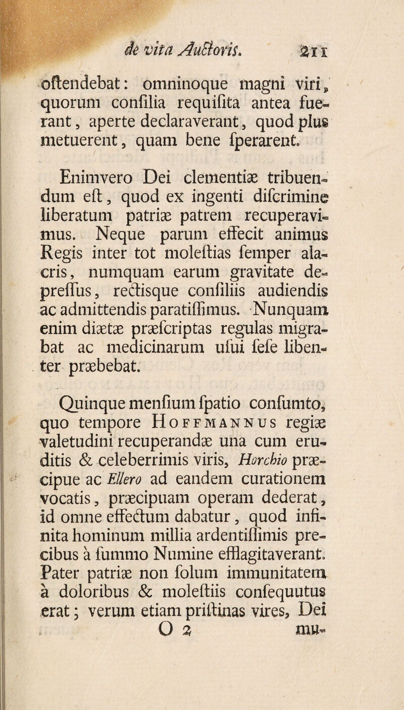 oflendebat: omninoque magni viri @ quorum confilia requifita antea fue¬ rant , aperte declaraverant , quod plus metuerent, quam bene fperarent. Enimvero Dei clementiae tribuen¬ dum eft, quod ex ingenti difcrimine liberatum patriae patrem recuperavi¬ mus. Neque parum effecit animus Regis inter tot moleftias femper ala¬ cris, numquam earum gravitate de- prelfus, redisque confiliis audiendis ac admittendis paratiffimus. Nunquam enim diaetae praefcriptas regulas migra¬ bat ac medicinarum uliii fefe liben¬ ter praebebat. Quinque menlium fpatio confumto, quo tempore Hoffmannus regiae valetudini recuperandae una cum eru¬ ditis & celeberrimis viris, Horchio prae¬ cipue ac Ellero ad eandem curationem vocatis, praecipuam operam dederat, id omne effedum dabatur, quod infi¬ nita hominum millia ardentiffimis pre¬ cibus a fummo Numine efflagitaverant. Pater patriae non folum immunitatem a doloribus & moleftiis confequutus erat; verum etiam priftinas vires. Dei > O % mu-