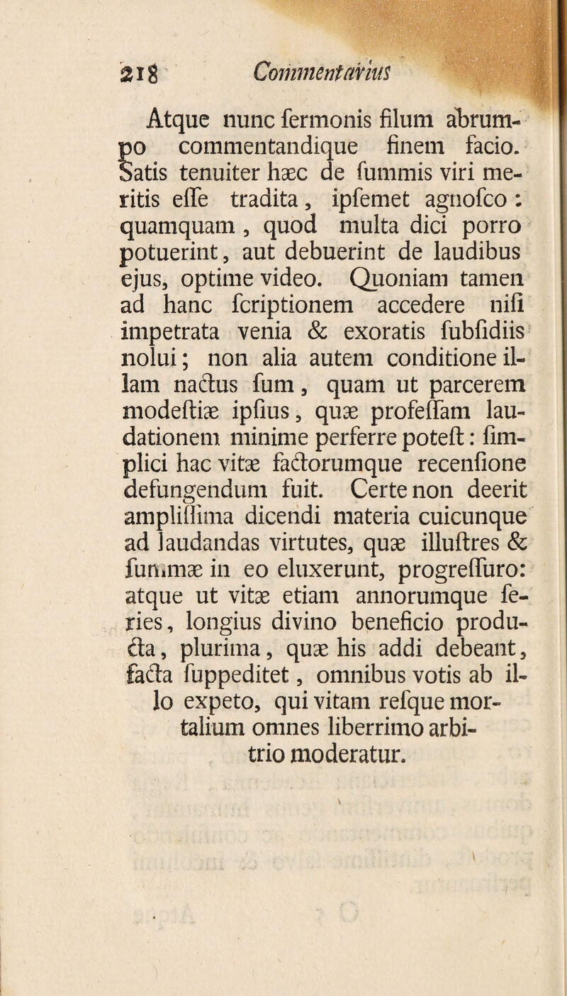 Atque nunc fermonis filum abrum¬ po commentandique finem facio. Satis tenuiter haec de fummis viri me¬ ritis effe tradita, ipfemet agnofco : quamquam , quod multa dici porro potuerint, aut debuerint de laudibus ejus, optime video. Quoniam tamen ad hanc fcriptionem accedere nili impetrata venia & exoratis fubfidiis nolui; non alia autem conditione il¬ lam nactus funi, quam ut parcerem modeftiae ipiius, quae profeffam lau¬ dationem minime perferre poteft: fim- plici hac vitae fadorumque recenfione defungendum fuit. Certe non deerit ampliflima dicendi materia cuicunque ad laudandas virtutes, quae illuftres & fummae in eo eluxerunt, progreffuro: atque ut vitae etiam annorumque fe¬ ries, longius divino beneficio produ- da, plurima, quae his addi debeant, fada fuppeditet, omnibus votis ab il¬ lo expeto, qui vitam refque mor¬ talium omnes liberrimo arbi¬ trio moderatur.