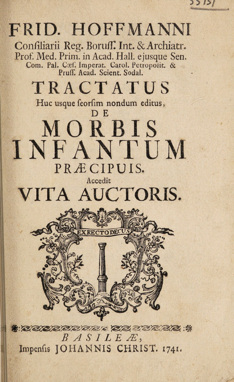 FRID. HOFFMANNI Confiliarii Reg. BorulTT Int. & Archiatr, Prof. Med. Prim. in Acad. Hali, e jusque Sen. Com. Pal. Ccef. Imperat. Carol. Petropoiit. & PrufiT. Acad. Scient. Sodai. TRACTATUS Huc usque feorfim nondum editus, MORBIS INFANTUM PRAiCIPUIS. Accedit VITA AUCTORIS. i B A S I L E Impenfis JOHANNIS CHRIST. 1741.