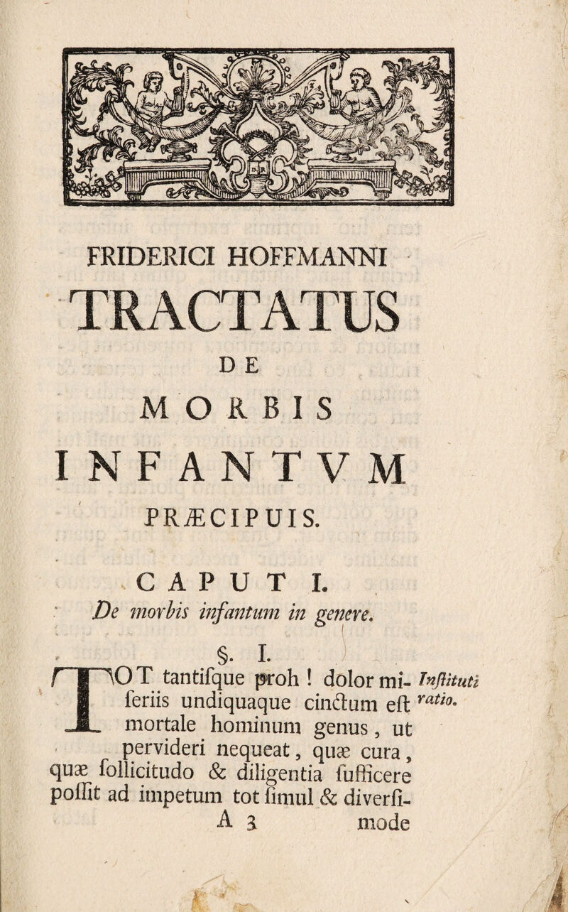 FRIDERICI HOFFMANNI TRACTATUS D E MORBIS INFANTVM PRA1CIPUIS. CAPUT I. De morbis infantum in genere. §. I. ) TOT tantifque proh ! dolor mi- Tnjlituti feriis undiquaque cinftum eft ratio• mortale hominum genus, ut pervideri nequeat, quae cura, quae follicitudo &amp; diligentia lufficere polfit ad impetum tot fimul &amp; diverfi- A a mode