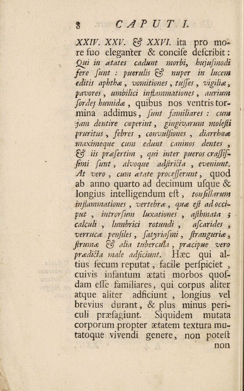 XXIV. XXV. &amp; XXVI. ita pro mo¬ re fuo eleganter &amp; concife defcribit: Qui in aetates cadunt morbi, hujufmodi fere funt : -puerulis £5? nuper in lucem editis aphthae , vomitiones , tujfes , vigilia, pavores, umbilici inflammationes, aurium for des humida , quibus nos ventris tor¬ mina addimus, ///«/ familiares : cum jam dentire ceperint, gingivarum molejli pruritus , febres , convulfiones , diarrhoea maximeque cum edunt caninos dentes , i/f prafertim 3 ?&gt;//6r pueros craffif- fimi funt 3 alvoque adjiricla 5 eveniunt. y?/ wri? , e#?;/ aetate pr0cefferunt, quod ab anno quarto ad decimum ufque &amp; longius intelligendum eft , tonfiliarum inflammationes , vertebrae , efl ad occi¬ put , introrfum luxationes 5 afthmata j calculi 5 lumbrici rotundi , afcarides , verruca penfiles 5 fatyriafmi, flranguria 3 flruma eflj alia tubercula , pracipue vero pradi&amp;a male adjiciunt. Haec qui al¬ tius fecum reputat, facile perfpiciet , cuivis infantum aetati morbos quof- dam e fle familiares, qui corpus aliter atque aliter adficiunt , longius vel brevius durant, &amp; plus minus peri¬ culi praefagiunt. Siquidem mutata corporum propter aetatem textura mu- tatoque vivendi genere, non poteft non